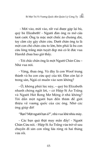 Bñ Mêåt Trõ Vò Vûúng Quöëc àïën Quaãn Lyá Cöng Ty

- Múâi vaâo, múâi vaâo, rêët vui àûúåc gùåp laåi baâ,
quyá baâ Elizabeth! - Ngûúâi àaân öng ra múã cûãa
tûúi cûúâi. Öng ta mùåc möåt chiïëc aáo choaâng daâi,
tay cêìm cêy gêåy chùn cûâu. Dûúái chên öng ta laâ
möåt con choá chùn cûâu to lúán, bïn phaãi laâ ba con
cûâu löng trùæng mõn tuyïåt àeåp maâ coá leä àûác vua
Harold chûa bao giúâ thêëy.
- Töi chùæc chùæn öng laâ möåt Ngûúâi Chùn Cûâu –
Nhaâ vua noái.
- Vêng, thûa öng. Vaâ àêy laâ con Woof trung
thaânh vaâ ba con cûâu quyá cuãa töi. Àaân coân laåi úã
trong sên, Ngaâi coá muöën vaâo xem khöng?
- ÖÌ, khöng phaãi luác naây, – quyá baâ Elizabeth
nhanh choáng ngùæt lúâi, – coá Hiïåp Sô AÁo Trùæng
vaâ Ngûúâi Haát Rong Mú Möång úã nhaâ khöng?
Töi dêîn möåt ngûúâi baån àïën thùm àïí giúái
thiïåu vïì vûúng quöëc cuãa caác öng. Nhúâ caác
öng giuáp àúä!
“Baån? Möåt ngûúâi baån aâ?”, nhaâ vua kheä nhñu maây.
- Caác baån quaã thêåt may mùæn àêëy! - Ngûúâi
Chùn Cûâu noái. - Hiïåp Sô AÁo Trùæng vûâa trúã vïì sau
chuyïën ài sùn con röìng lûãa roâng raä hai thaáng
vûâa röìi.

65

 