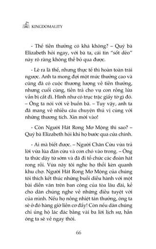 KINGDOMALITY

- Thïë tiïìn thûúãng coá khaá khöng? – Quyá baâ
Elizabeth hoãi ngay, vúái baâ ta, caái tin “söët deão”
naây roä raâng khöng thïí boã qua àûúåc.
- Leä ra laâ thïë, nhûng thûåc tïë thò hoaân toaân traái
ngûúåc. Anh ta mong àúåi möåt mûác thûúãng cao vaâ
cuäng àaä coá cuöåc thûúng lûúång vïì tiïìn thûúãng,
nhûng cuöëi cuâng, tiïìn traã cho vuå con röìng lûãa
vêîn bõ cùæt ài. Hònh nhû coá truåc trùåc giêëy túâ gò àoá.
– Öng ta noái vúái veã buöìn baä. – Tuy vêåy, anh ta
àaä mang vïì nhiïìu cêu chuyïån thuá võ cuâng vúái
nhûäng thûúng tñch. Xin múâi vaâo!
- Coân Ngûúâi Haát Rong Mú Möång thò sao? –
Quyá baâ Elizabeth hoãi khi hoå bûúác qua cûãa chñnh.
- Ai maâ biïët àûúåc. – Ngûúâi Chùn Cûâu vûâa traã
lúâi vûâa luâa àaân cûâu vaâ con choá vaâo trong. – Öng
ta thûác dêåy tûâ súám vaâ àaä ài töí chûác caác àoaân haát
rong röìi. Vûâa naäy töi nghe hoå thöíi keân quanh
khu chúå. Ngûúâi Haát Rong Mú Möång cuãa chuáng
töi thñch kïët thuác nhûäng buöíi diïîu haânh vúái möåt
baâi diïîn vùn trïn ban cöng cuãa toâa lêu àaâi, kïí
cho dên chuáng nghe vïì nhûäng àiïìu tuyïåt vúâi
cuãa mònh. Nïëu hoå nöìng nhiïåt taán thûúãng, öng ta
seä úã àoá haâng giúâ liïìn cú àêëy! Coân nïëu dên chuáng
chó uãng höå laác àaác bùçng vaâi ba lúâi lõch sûå, hùèn
öng ta seä vïì ngay thöi.
66

 