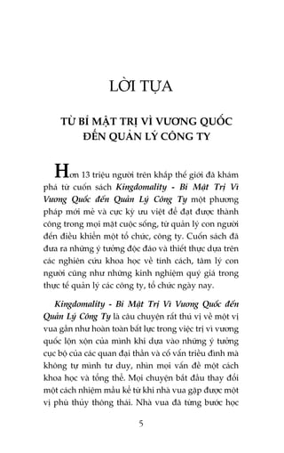 LÚÂI TÛÅA
TÛÂ BÑ MÊÅT TRÕ VÒ VÛÚNG QUÖËC
ÀÏËN QUAÃN LYÁ CÖNG TY

Hún 13 triïåu ngûúâi trïn khùæp thïë giúái àaä khaám
phaá tûâ cuöën saách Kingdomality - Bñ Mêåt Trõ Vò
Vûúng Quöëc àïën Quaãn Lyá Cöng Ty möåt phûúng
phaáp múái meã vaâ cûåc kyâ ûu viïåt àïí àaåt àûúåc thaânh
cöng trong moåi mùåt cuöåc söëng, tûâ quaãn lyá con ngûúâi
àïën àiïìu khiïín möåt töí chûác, cöng ty. Cuöën saách àaä
àûa ra nhûäng yá tûúãng àöåc àaáo vaâ thiïët thûåc dûåa trïn
caác nghiïn cûáu khoa hoåc vïì tñnh caách, têm lyá con
ngûúâi cuäng nhû nhûäng kinh nghiïåm quyá giaá trong
thûåc tïë quaãn lyá caác cöng ty, töí chûác ngaây nay.
Kingdomality - Bñ Mêåt Trõ Vò Vûúng Quöëc àïën
Quaãn Lyá Cöng Ty laâ cêu chuyïån rêët thuá võ vïì möåt võ
vua gêìn nhû hoaân toaân bêët lûåc trong viïåc trõ vò vûúng
quöëc löån xöån cuãa mònh khi dûåa vaâo nhûäng yá tûúãng
cuåc böå cuãa caác quan àaåi thêìn vaâ cöë vêën triïìu àònh maâ
khöng tûå mònh tû duy, nhòn moåi vêën àïì möåt caách
khoa hoåc vaâ töíng thïí. Moåi chuyïån bùæt àêìu thay àöíi
möåt caách nhiïåm mêìu kïí tûâ khi nhaâ vua gùåp àûúåc möåt
võ phuâ thuãy thöng thaái. Nhaâ vua àaä tûâng bûúác hoåc
5

 