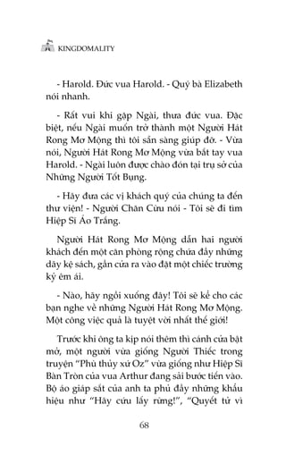 KINGDOMALITY

- Harold. Àûác vua Harold. - Quyá baâ Elizabeth
noái nhanh.
- Rêët vui khi gùåp Ngaâi, thûa àûác vua. Àùåc
biïåt, nïëu Ngaâi muöën trúã thaânh möåt Ngûúâi Haát
Rong Mú Möång thò töi sùén saâng giuáp àúä. - Vûâa
noái, Ngûúâi Haát Rong Mú Möång vûâa bùæt tay vua
Harold. - Ngaâi luön àûúåc chaâo àoán taåi truå súã cuãa
Nhûäng Ngûúâi Töët Buång.
- Haäy àûa caác võ khaách quyá cuãa chuáng ta àïën
thû viïån! - Ngûúâi Chùn Cûâu noái - Töi seä ài tòm
Hiïåp Sô AÁo Trùæng.
Ngûúâi Haát Rong Mú Möång dêîn hai ngûúâi
khaách àïën möåt cùn phoâng röång chûáa àêìy nhûäng
daäy kïå saách, gêìn cûãa ra vaâo àùåt möåt chiïëc trûúâng
kyã ïm aái.
- Naâo, haäy ngöìi xuöëng àêy! Töi seä kïí cho caác
baån nghe vïì nhûäng Ngûúâi Haát Rong Mú Möång.
Möåt cöng viïåc quaã laâ tuyïåt vúâi nhêët thïë giúái!
Trûúác khi öng ta kõp noái thïm thò caánh cûãa bêåt
múã, möåt ngûúâi vûâa giöëng Ngûúâi Thiïëc trong
truyïån “Phuâ thuãy xûá Oz” vûâa giöëng nhû Hiïåp Sô
Baân Troân cuãa vua Arthur àang saãi bûúác tiïën vaâo.
Böå aáo giaáp sùæt cuãa anh ta phuã àêìy nhûäng khêíu
hiïåu nhû “Haäy cûáu lêëy rûâng!”, “Quyïët tûã vò
68

 