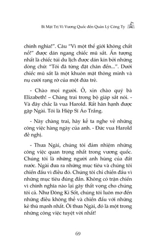 Bñ Mêåt Trõ Vò Vûúng Quöëc àïën Quaãn Lyá Cöng Ty

chñnh nghôa!”. Cêu “Vò möåt thïë giúái khöng chêët
nöí!” àûúåc daán ngang chiïëc muä sùæt. ÊËn tûúång
nhêët laâ chiïëc tuái du lõch àûúåc daán kñn búãi nhûäng
doâng chûä: “Töi àaä tûâng àùåt chên àïën...”. Dûúái
chiïëc muä sùæt laâ möåt khuön mùåt thöng minh vaâ
nuå cûúâi raång rúä cuãa möåt àûáa treã.
- Chaâo moåi ngûúâi. ÖÌ, xin chaâo quyá baâ
Elizabeth! – Chaâng trai trong böå giaáp sùæt noái. Vaâ àêy chùæc laâ vua Harold. Rêët hên haånh àûúåc
gùåp Ngaâi. Töi laâ Hiïåp Sô AÁo Trùæng.
- Naây chaâng trai, haäy kïí ta nghe vïì nhûäng
cöng viïåc haâng ngaây cuãa anh. - Àûác vua Harold
àïì nghõ.
- Thûa Ngaâi, chuáng töi àaãm nhiïåm nhûäng
cöng viïåc quan troång nhêët trong vûúng quöëc.
Chuáng töi laâ nhûäng ngûúâi anh huâng cuãa àêët
nûúác. Ngaâi àûa ra nhûäng muåc tiïu vaâ chuáng töi
chiïën àêëu vò àiïìu àoá. Chuáng töi chó chiïën àêëu vò
nhûäng muåc tiïu àuáng àùæn. Khöng coá trêån chiïën
vò chñnh nghôa naâo laåi gêy thêët voång cho chuáng
töi caã. Nhû Àöng Ki Söët, chuáng töi luön mú àïën
nhûäng àiïìu khöng thïí vaâ chiïën àêëu vúái nhûäng
keã thuâ maånh nhêët. Öi thûa Ngaâi, àoá laâ möåt trong
nhûäng cöng viïåc tuyïåt vúâi nhêët!

69

 