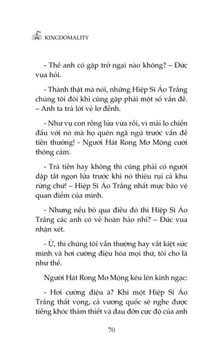 KINGDOMALITY

- Thïë anh coá gùåp trúã ngaåi naâo khöng? – Àûác
vua hoãi.
- Thaânh thêåt maâ noái, nhûäng Hiïåp Sô AÁo Trùæng
chuáng töi àöi khi cuäng gùåp phaãi möåt söë vêën àïì.
– Anh ta traã lúâi veã lú àïînh.
- Nhû vuå con röìng lûãa vûâa röìi, vò maãi lo chiïën
àêëu vúái noá maâ hoå quïn ngaä nguä trûúác vêën àïì
tiïìn thûúãng! - Ngûúâi Haát Rong Mú Möång cûúâi
thöng caãm.
- Traã tiïìn hay khöng thò cuäng phaãi coá ngûúâi
dêåp tùæt ngoån lûãa trûúác khi noá thiïu ruåi caã khu
rûâng chûá! – Hiïåp Sô AÁo Trùæng nhêët mûåc baão vïå
quan àiïím cuãa mònh.
- Nhûng nïëu boã qua àiïìu àoá thò Hiïåp Sô AÁo
Trùæng caác anh coá veã hoaân haão nhó? – Àûác vua
nhêån xeát.
- ÛÂ, thò chuáng töi vêîn thûúâng hay vùæt kiïåt sûác
mònh vaâ húi cûúâng àiïåu hoáa moåi thûá, töi cho laâ
nhû thïë.
Ngûúâi Haát Rong Mú Möång kïu lïn kinh ngaåc:
- Húi cûúâng àiïåu aâ? Khi möåt Hiïåp Sô AÁo
Trùæng thêët voång, caã vûúng quöëc seä nghe àûúåc
tiïëng khoác thaãm thiïët vaâ àau àúán cûåc àöå cuãa anh
70

 