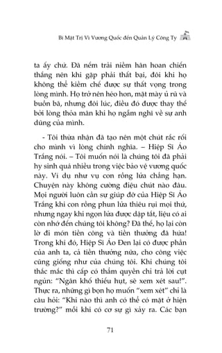 Bñ Mêåt Trõ Vò Vûúng Quöëc àïën Quaãn Lyá Cöng Ty

ta êëy chûá. Àaä nïëm traãi niïìm hên hoan chiïën
thùæng nïn khi gùåp phaãi thêët baåi, àöi khi hoå
khöng thïí kiïìm chïë àûúåc sûå thêët voång trong
loâng mònh. Hoå trúã nïn heáo hon, mùåt maây uã ruä vaâ
buöìn baä, nhûng àöi luác, àiïìu àoá àûúåc thay thïë
búãi loâng thoãa maän khi hoå ngêîm nghô vïì sûå anh
duäng cuãa mònh.
- Töi thûâa nhêån àaä taåo nïn möåt chuát rùæc röëi
cho mònh vò loâng chñnh nghôa. – Hiïåp Sô AÁo
Trùæng noái. – Töi muöën noái laâ chuáng töi àaä phaãi
hy sinh quaá nhiïìu trong viïåc baão vïå vûúng quöëc
naây. Vñ duå nhû vuå con röìng lûãa chùèng haån.
Chuyïån naây khöng cûúâng àiïåu chuát naâo àêu.
Moåi ngûúâi luön cêìn sûå giuáp àúä cuãa Hiïåp Sô AÁo
Trùæng khi con röìng phun lûãa thiïu ruåi moåi thûá,
nhûng ngay khi ngoån lûãa àûúåc dêåp tùæt, liïåu coá ai
coân nhúá àïën chuáng töi khöng? Àaä thïë, hoå laåi coân
lúâ ài moán tiïìn cöng vaâ tiïìn thûúãng àaä hûáa!
Trong khi àoá, Hiïåp Sô AÁo Àen laåi coá àûúåc phêìn
cuãa anh ta, caã tiïìn thûúãng nûäa, cho cöng viïåc
cuäng giöëng nhû cuãa chuáng töi. Khi chuáng töi
thùæc mùæc thò cêëp coá thêím quyïìn chó traã lúâi cuåt
nguãn: “Ngên khöë thiïëu huåt, seä xem xeát sau!”.
Thûåc ra, nhûäng gò boån hoå muöën “xem xeát” chó laâ
cêu hoãi: “Khi naâo thò anh coá thïí coá mùåt úã hiïån
trûúâng?” möîi khi coá cú sûå gò xaãy ra. Caác baån
71

 