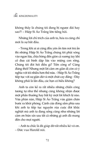 KINGDOMALITY

khöng thêëy laâ chuáng töi àang bõ ngûúåc àaäi hay
sao?! – Hiïåp Sô AÁo Trùæng lúán tiïëng hoãi.
Nhûäng lúâi chó trñch cuãa anh ta, hoáa ra cuäng chó
múái laâ sûå bùæt àêìu.
- Trong khi ai ai cuäng àïìu yïn öín tòm núi truá êín
thò nhûäng Hiïåp Sô AÁo Trùæng chuáng töi phaãi xöng
vaâo ngoån lûãa, chõu boãng àïën gioân caã xûúng tay khi
cöë àûa caái bònh dêåp lûãa vaâo miïång con röìng.
Chuáng töi àoâi hoãi àiïìu gò? Tiïìn cöng û? Cuäng
àuáng thöi! Nhûng möåt lúâi caãm ún giaãn dõ coân coá yá
nghôa vúái töi nhiïìu hún thïë nûäa. - Hiïåp Sô AÁo Trùæng
tiïëp tuåc vúái sûå giêån dûä vaâ möåt chuát cay àùæng - Àêy
khöng phaãi laâ lêìn àêìu, caác baån coá hiïíu khöng?
Anh ta coân kïí ra rêët nhiïìu nhûäng chiïën cöng
tûúng tûå nhû thïë nhûng cuäng khöng nhêån àûúåc
möåt phêìn thûúãng hay bêët kyâ möåt lúâi khñch lïå naâo.
Vûâa phaân naân, Hiïåp Sô AÁo Trùæng vûâa giêåm chên
bûúác ra khoãi phoâng. Caánh cûãa àoáng sêìm phña sau
khi anh ta tiïëp tuåc nguyïìn ruãa cuöåc àúâi khùæc
nghiïåt maâ anh ta àang söëng cuäng nhû nhûäng lúâi
caãm ún buãn xón sau têët caã nhûäng gò anh àaä mang
àïën cho moåi ngûúâi.
- Anh ta chùæc laâ àaä giuáp àúä rêët nhiïìu keã vö ún.
– Àûác vua Harold noái.
72

 