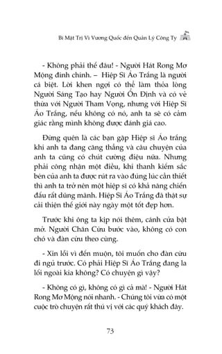 Bñ Mêåt Trõ Vò Vûúng Quöëc àïën Quaãn Lyá Cöng Ty

- Khöng phaãi thïë àêu! - Ngûúâi Haát Rong Mú
Möång àñnh chñnh. – Hiïåp Sô AÁo Trùæng laâ ngûúâi
caá biïåt. Lúâi khen ngúåi coá thïí laâm thoãa loâng
Ngûúâi Saáng Taåo hay Ngûúâi ÖÍn Àõnh vaâ coá veã
thûâa vúái Ngûúâi Tham Voång, nhûng vúái Hiïåp Sô
AÁo Trùæng, nïëu khöng coá noá, anh ta seä coá caãm
giaác rùçng mònh khöng àûúåc àaánh giaá cao.
Àûâng quïn laâ caác baån gùåp Hiïåp sô AÁo trùæng
khi anh ta àang cùng thùèng vaâ cêu chuyïån cuãa
anh ta cuäng coá chuát cûúâng àiïåu nûäa. Nhûng
phaãi cöng nhêån möåt àiïìu, khi thanh kiïëm sùæc
beán cuãa anh ta àûúåc ruát ra vaâo àuáng luác cêìn thiïët
thò anh ta trúã nïn möåt hiïåp sô coá khaã nùng chiïën
àêëu rêët duäng maänh. Hiïåp Sô AÁo Trùæng àaä thêåt sûå
caãi thiïån thïë giúái naây ngaây möåt töët àeåp hún.
Trûúác khi öng ta kõp noái thïm, caánh cûãa bêåt
múã. Ngûúâi Chùn Cûâu bûúác vaâo, khöng coá con
choá vaâ àaân cûâu theo cuâng.
- Xin löîi vò àïën muöån, töi muöën cho àaân cûâu
ài nguã trûúác. Coá phaãi Hiïåp Sô AÁo Trùæng àang la
löëi ngoaâi kia khöng? Coá chuyïån gò vêåy?
- Khöng coá gò, khöng coá gò caã maâ! - Ngûúâi Haát
Rong Mú Möång noái nhanh. - Chuáng töi vûâa coá möåt
cuöåc troâ chuyïån rêët thuá võ vúái caác quyá khaách àêy.
73

 