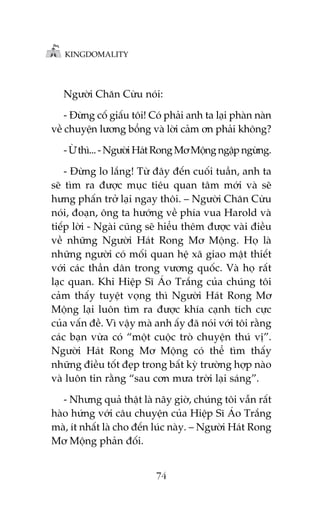 KINGDOMALITY

Ngûúâi Chùn Cûâu noái:
- Àûâng cöë giêëu töi! Coá phaãi anh ta laåi phaân naân
vïì chuyïån lûúng böíng vaâ lúâi caãm ún phaãi khöng?
- ÛÂ thò... - Ngûúâi Haát Rong Mú Möång ngêåp ngûâng.
- Àûâng lo lùæng! Tûâ àêy àïën cuöëi tuêìn, anh ta
seä tòm ra àûúåc muåc tiïu quan têm múái vaâ seä
hûng phêën trúã laåi ngay thöi. – Ngûúâi Chùn Cûâu
noái, àoaån, öng ta hûúáng vïì phña vua Harold vaâ
tiïëp lúâi - Ngaâi cuäng seä hiïíu thïm àûúåc vaâi àiïìu
vïì nhûäng Ngûúâi Haát Rong Mú Möång. Hoå laâ
nhûäng ngûúâi coá möëi quan hïå xaä giao mêåt thiïët
vúái caác thêìn dên trong vûúng quöëc. Vaâ hoå rêët
laåc quan. Khi Hiïåp Sô AÁo Trùæng cuãa chuáng töi
caãm thêëy tuyïåt voång thò Ngûúâi Haát Rong Mú
Möång laåi luön tòm ra àûúåc khña caånh tñch cûåc
cuãa vêën àïì. Vò vêåy maâ anh êëy àaä noái vúái töi rùçng
caác baån vûâa coá “möåt cuöåc troâ chuyïån thuá võ”.
Ngûúâi Haát Rong Mú Möång coá thïí tòm thêëy
nhûäng àiïìu töët àeåp trong bêët kyâ trûúâng húåp naâo
vaâ luön tin rùçng “sau cún mûa trúâi laåi saáng”.
- Nhûng quaã thêåt laâ naäy giúâ, chuáng töi vêîn rêët
haâo hûáng vúái cêu chuyïån cuãa Hiïåp Sô AÁo Trùæng
maâ, ñt nhêët laâ cho àïën luác naây. – Ngûúâi Haát Rong
Mú Möång phaãn àöëi.
74

 
