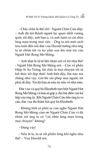 Bñ Mêåt Trõ Vò Vûúng Quöëc àïën Quaãn Lyá Cöng Ty

- Chùæc chùæn laâ thïë röìi! - Ngûúâi Chùn Cûâu àaáp.
– Anh àaä trúã thaânh ngûúâi laåc quan nhêët vûúng
quöëc röìi àêëy, anh baån aå, vaâ anh luön coá caái nhòn
laäng maån trong moåi viïåc. - Öng ta noái möåt caách
tròu mïën àïën nöîi àûác vua Harold tûúãng nhû öng
ta seä chöìm túái vaâ êu yïëm xoa lïn maái toác cuãa
Ngûúâi Haát Rong Mú Möång.
- Anh thêåt laâ tûã tïë khi nhêån xeát vïì töi nhû thïë!
- Ngûúâi Haát Rong Mú Möång noái. - Coân vïì phêìn
Hiïåp Sô AÁo Trùæng, töi chùæc laâ moåi chuyïån röìi seä
kïët thuác töët àeåp thöi! Anh biïët àêëy, lêìn naâo maâ
chùèng nhû vêåy. Giúâ thò xin pheáp moåi ngûúâi, töi
phaãi ài àêy. Töi àaä hûáa seä nêëu ùn nïëu vïì nhaâ súám.
Àûác vua vaâ quyá baâ Elizabeth taåm biïåt Ngûúâi Haát
Rong Mú Möång vaâ hûáa seä goáp yá cho baâi diïîn vùn kïë
tiïëp cuãa öng êëy. Khi Ngûúâi Chùn Cûâu tiïîn öng ta ra
cûãa, àûác vua thò thêìm hoãi quyá baâ Elizabeth:
- Khöng biïët coá phaãi ta vûâa nghe Ngûúâi Haát
Rong Mú Möång caãm ún Ngûúâi Chùn Cûâu vò àaä
nhêån xeát öng ta coá “caái nhòn laäng maån trong
moåi chuyïån” khöng?
- Àuáng vêåy!
- Nïëu laâ ta, ta seä rêët phiïìn loâng khi nghe nhû
thïë! - Vua Harold noái.
75

 