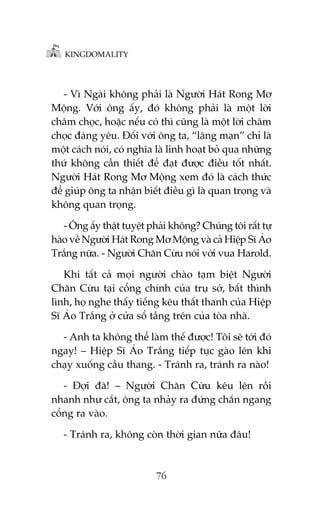 KINGDOMALITY

- Vò Ngaâi khöng phaãi laâ Ngûúâi Haát Rong Mú
Möång. Vúái öng êëy, àoá khöng phaãi laâ möåt lúâi
chêm choåc, hoùåc nïëu coá thò cuäng laâ möåt lúâi chêm
choåc àaáng yïu. Àöëi vúái öng ta, “laäng maån” chó laâ
möåt caách noái, coá nghôa laâ linh hoaåt boã qua nhûäng
thûá khöng cêìn thiïët àïí àaåt àûúåc àiïìu töët nhêët.
Ngûúâi Haát Rong Mú Möång xem àoá laâ caách thûác
àïí giuáp öng ta nhêån biïët àiïìu gò laâ quan troång vaâ
khöng quan troång.
- Öng êëy thêåt tuyïåt phaãi khöng? Chuáng töi rêët tûå
haâo vïì Ngûúâi Haát Rong Mú Möång vaâ caã Hiïåp Sô AÁo
Trùæng nûäa. - Ngûúâi Chùn Cûâu noái vúái vua Harold.
Khi têët caã moåi ngûúâi chaâo taåm biïåt Ngûúâi
Chùn Cûâu taåi cöíng chñnh cuãa truå súã, bêët thònh
lònh, hoå nghe thêëy tiïëng kïu thêët thanh cuãa Hiïåp
Sô AÁo Trùæng úã cûãa söí têìng trïn cuãa toâa nhaâ.
- Anh ta khöng thïí laâm thïë àûúåc! Töi seä túái àoá
ngay! – Hiïåp Sô AÁo Trùæng tiïëp tuåc gaâo lïn khi
chaåy xuöëng cêìu thang. - Traánh ra, traánh ra naâo!
- Àúåi àaä! – Ngûúâi Chùn Cûâu kïu lïn röìi
nhanh nhû cùæt, öng ta nhaãy ra àûáng chùæn ngang
cöíng ra vaâo.
- Traánh ra, khöng coân thúâi gian nûäa àêu!

76

 