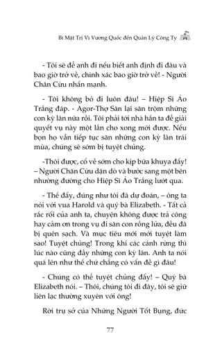Bñ Mêåt Trõ Vò Vûúng Quöëc àïën Quaãn Lyá Cöng Ty

- Töi seä àïí anh ài nïëu biïët anh àõnh ài àêu vaâ
bao giúâ trúã vïì, chñnh xaác bao giúâ trúã vïì! - Ngûúâi
Chùn Cûâu nhêën maånh.
- Töi khöng boã ài luön àêu! – Hiïåp Sô AÁo
Trùæng àaáp. - Agor-Thúå Sùn laåi sùn tröåm nhûäng
con kyâ lên nûäa röìi. Töi phaãi túái nhaâ hùæn ta àïí giaãi
quyïët vuå naây möåt lêìn cho xong múái àûúåc. Nïëu
boån hoå vêîn tiïëp tuåc sùn nhûäng con kyâ lên traái
muâa, chuáng seä súám bõ tuyïåt chuãng.
-Thöi àûúåc, cöë vïì súám cho kõp bûäa khuya àêëy!
– Ngûúâi Chùn Cûâu dùån doâ vaâ bûúác sang möåt bïn
nhûúâng àûúâng cho Hiïåp Sô AÁo Trùæng lûúát qua.
- Thïë àêëy, àuáng nhû töi àaä dûå àoaán, – öng ta
noái vúái vua Harold vaâ quyá baâ Elizabeth. - Têët caã
rùæc röëi cuãa anh ta, chuyïån khöng àûúåc traã cöng
hay caãm ún trong vuå ài sùn con röìng lûãa, àïìu àaä
bõ quïn saåch. Vaâ muåc tiïu múái múái tuyïåt laâm
sao! Tuyïåt chuãng! Trong khi caác caánh rûâng thò
luác naâo cuäng àêìy nhûäng con kyâ lên. Anh ta noái
quaá lïn nhû thïë chûá chùèng coá vêën àïì gò àêu!
- Chuáng coá thïí tuyïåt chuãng àêëy! – Quyá baâ
Elizabeth noái. – Thöi, chuáng töi ài àêy, töi seä giûä
liïn laåc thûúâng xuyïn vúái öng!
Rúâi truå súã cuãa Nhûäng Ngûúâi Töët Buång, àûác
77

 