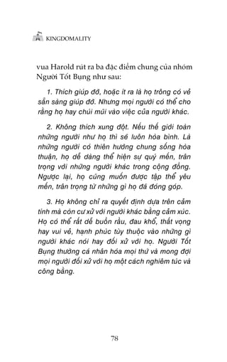 KINGDOMALITY

vua Harold ruát ra ba àùåc àiïím chung cuãa nhoám
Ngûúâi Töët Buång nhû sau:

1. Thñch giuáp àúä, hoùåc ñt ra laâ hoå tröng coá veã
sùén saâng giuáp àúä. Nhûng moåi ngûúâi coá thïí cho
rùçng hoå hay chuái muäi vaâo viïåc cuãa ngûúâi khaác.
2. Khöng thñch xung àöåt. Nïëu thïë giúái toaân
nhûäng ngûúâi nhû hoå thò seä luön hoâa bònh. Laâ
nhûäng ngûúâi coá thiïn hûúáng chung söëng hoâa
thuêån, hoå dïî daâng thïí hiïån sûå quyá mïën, trên
troång vúái nhûäng ngûúâi khaác trong cöång àöìng.
Ngûúåc laåi, hoå cuäng muöën àûúåc têåp thïí yïu
mïën, trên troång tûâ nhûäng gò hoå àaä àoáng goáp.
3. Hoå khöng chó ra quyïët àõnh dûåa trïn caãm
tñnh maâ coân cû xûã vúái ngûúâi khaác bùçng caãm xuác.
Hoå coá thïí rêët dïî buöìn rêìu, àau khöí, thêët voång
hay vui veã, haånh phuác tuây thuöåc vaâo nhûäng gò
ngûúâi khaác noái hay àöëi xûã vúái hoå. Ngûúâi Töët
Buång thûúâng caá nhên hoáa moåi thûá vaâ mong àúåi
moåi ngûúâi àöëi xûã vúái hoå möåt caách nghiïm tuác vaâ
cöng bùçng.

78

 