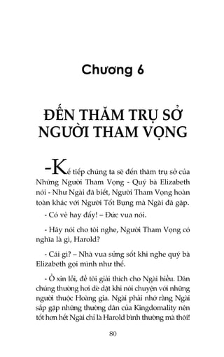 Chûúng 6

ÀÏËN THÙM TRUÅ SÚÃ
NGÛÚÂI THAM VOÅNG

-K

ïë tiïëp chuáng ta seä àïën thùm truå súã cuãa
Nhûäng Ngûúâi Tham Voång - Quyá baâ Elizabeth
noái - Nhû Ngaâi àaä biïët, Ngûúâi Tham Voång hoaân
toaân khaác vúái Ngûúâi Töët Buång maâ Ngaâi àaä gùåp.
- Coá veã hay àêëy! – Àûác vua noái.
- Haäy noái cho töi nghe, Ngûúâi Tham Voång coá
nghôa laâ gò, Harold?
- Caái gò? – Nhaâ vua sûãng söët khi nghe quyá baâ
Elizabeth goåi mònh nhû thïë.
- ÖÌ xin löîi, àïí töi giaãi thñch cho Ngaâi hiïíu. Dên
chuáng thûúâng húi deâ dùåt khi noái chuyïån vúái nhûäng
ngûúâi thuöåc Hoaâng gia. Ngaâi phaãi nhúá rùçng Ngaâi
sùæp gùåp nhûäng thûúâng dên cuãa Kingdomality nïn
töët hún hïët Ngaâi chó laâ Harold bònh thûúâng maâ thöi!
80

 