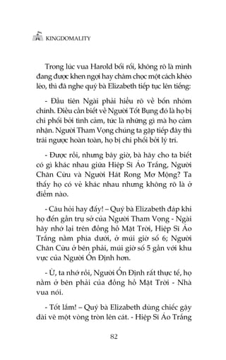 KINGDOMALITY

Trong luác vua Harold böëi röëi, khöng roä laâ mònh
àang àûúåc khen ngúåi hay chêm choåc möåt caách kheáo
leáo, thò àaä nghe quyá baâ Elizabeth tiïëp tuåc lïn tiïëng:
- Àêìu tiïn Ngaâi phaãi hiïíu roä vïì böën nhoám
chñnh. Àiïìu cêìn biïët vïì Ngûúâi Töët Buång àoá laâ hoå bõ
chi phöëi búãi tònh caãm, tûác laâ nhûäng gò maâ hoå caãm
nhêån. Ngûúâi Tham Voång chuáng ta gùåp tiïëp àêy thò
traái ngûúåc hoaân toaân, hoå bõ chi phöëi búãi lyá trñ.
- Àûúåc röìi, nhûng bêy giúâ, baâ haäy cho ta biïët
coá gò khaác nhau giûäa Hiïåp Sô AÁo Trùæng, Ngûúâi
Chùn Cûâu vaâ Ngûúâi Haát Rong Mú Möång? Ta
thêëy hoå coá veã khaác nhau nhûng khöng roä laâ úã
àiïím naâo.
- Cêu hoãi hay àêëy! – Quyá baâ Elizabeth àaáp khi
hoå àïën gêìn truå súã cuãa Ngûúâi Tham Voång - Ngaâi
haäy nhúá laåi trïn àöìng höì Mùåt Trúâi, Hiïåp Sô AÁo
Trùæng nùçm phña dûúái, úã muái giúâ söë 6; Ngûúâi
Chùn Cûâu úã bïn phaãi, muái giúâ söë 5 gêìn vúái khu
vûåc cuãa Ngûúâi ÖÍn Àõnh hún.
- ÛÂ, ta nhúá röìi, Ngûúâi ÖÍn Àõnh rêët thûåc tïë, hoå
nùçm úã bïn phaãi cuãa àöìng höì Mùåt Trúâi - Nhaâ
vua noái.
- Töët lùæm! – Quyá baâ Elizabeth duâng chiïëc gêåy
daâi veä möåt voâng troân lïn caát. - Hiïåp Sô AÁo Trùæng
82

 