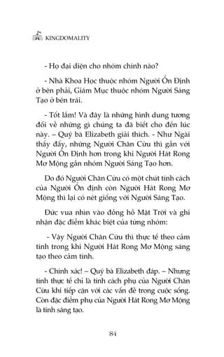 KINGDOMALITY

- Hoå àaåi diïån cho nhoám chñnh naâo?
- Nhaâ Khoa Hoåc thuöåc nhoám Ngûúâi ÖÍn Àõnh
úã bïn phaãi, Giaám Muåc thuöåc nhoám Ngûúâi Saáng
Taåo úã bïn traái.
- Töët lùæm! Vaâ àêy laâ nhûäng hònh dung tûúng
àöëi vïì nhûäng gò chuáng ta àaä biïët cho àïën luác
naây. – Quyá baâ Elizabeth giaãi thñch. - Nhû Ngaâi
thêëy àêëy, nhûäng Ngûúâi Chùn Cûâu thò gêìn vúái
Ngûúâi ÖÍn Àõnh hún trong khi Ngûúâi Haát Rong
Mú Möång gêìn nhoám Ngûúâi Saáng Taåo hún.
Do àoá Ngûúâi Chùn Cûâu coá möåt chuát tñnh caách
cuãa Ngûúâi ÖÍn àõnh coân Ngûúâi Haát Rong Mú
Möång thò laåi coá neát giöëng vúái Ngûúâi Saáng Taåo.
Àûác vua nhòn vaâo àöìng höì Mùåt Trúâi vaâ ghi
nhêån àùåc àiïím khaác biïåt cuãa tûâng nhoám:
- Vêåy Ngûúâi Chùn Cûâu thò thûåc tïë theo caãm
tñnh trong khi Ngûúâi Haát Rong Mú Möång saáng
taåo theo caãm tñnh.
- Chñnh xaác! – Quyá baâ Elizabeth àaáp. – Nhûng
tñnh thûåc tïë chó laâ tñnh caách phuå cuãa Ngûúâi Chùn
Cûâu khi tiïëp cêån vúái caác vêën àïì trong cuöåc söëng.
Coân àùåc àiïím phuå cuãa Ngûúâi Haát Rong Mú Möång
laâ tñnh saáng taåo.
84

 