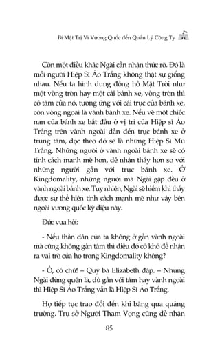 Bñ Mêåt Trõ Vò Vûúng Quöëc àïën Quaãn Lyá Cöng Ty

Coân möåt àiïìu khaác Ngaâi cêìn nhêån thûác roä. Àoá laâ
möîi ngûúâi Hiïåp Sô AÁo Trùæng khöng thêåt sûå giöëng
nhau. Nïëu ta hònh dung àöìng höì Mùåt Trúâi nhû
möåt voâng troân hay möåt caái baánh xe, voâng troân thò
coá têm cuãa noá, tûúng ûáng vúái caái truåc cuãa baánh xe,
coân voâng ngoaâi laâ vaânh baánh xe. Nïëu veä möåt chiïëc
nan cuãa baánh xe bùæt àêìu úã võ trñ cuãa Hiïåp sô AÁo
Trùæng trïn vaânh ngoaâi dêîn àïën truåc baánh xe úã
trung têm, doåc theo àoá seä laâ nhûäng Hiïåp Sô Muä
Trùæng. Nhûäng ngûúâi úã vaânh ngoaâi baánh xe seä coá
tñnh caách maånh meä hún, dïî nhêån thêëy hún so vúái
nhûäng ngûúâi gêìn vúái truåc baánh xe. ÚÃ
Kingdomality, nhûäng ngûúâi maâ Ngaâi gùåp àïìu úã
vaânh ngoaâi baánh xe. Tuy nhiïn, Ngaâi seä hiïëm khi thêëy
àûúåc sûå thïí hiïån tñnh caách maånh meä nhû vêåy bïn
ngoaâi vûúng quöëc kyâ diïåu naây.
Àûác vua hoãi:
- Nïëu thêìn dên cuãa ta khöng úã gêìn vaânh ngoaâi
maâ cuäng khöng gêìn têm thò àiïìu àoá coá khoá àïí nhêån
ra vai troâ cuãa hoå trong Kingdomality khöng?
- ÖÌ, coá chûá! – Quyá baâ Elizabeth àaáp. – Nhûng
Ngaâi àûâng quïn laâ, duâ gêìn vúái têm hay vaânh ngoaâi
thò Hiïåp Sô AÁo Trùæng vêîn laâ Hiïåp Sô AÁo Trùæng.
Hoå tiïëp tuåc trao àöíi àïën khi bùng qua quaãng
trûúâng. Truå súã Ngûúâi Tham Voång cuäng dïî nhêån
85

 