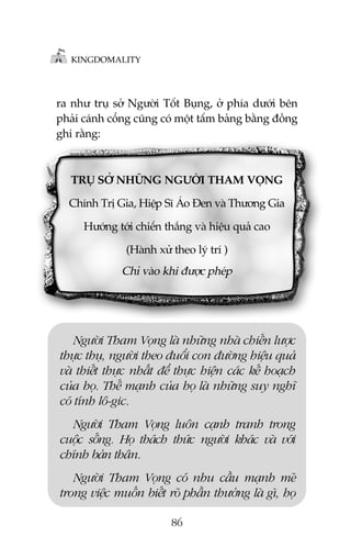 KINGDOMALITY

ra nhû truå súã Ngûúâi Töët Buång, úã phña dûúái bïn
phaãi caánh cöíng cuäng coá möåt têëm baãng bùçng àöìng
ghi rùçng:

TRUÅ SÚÃ NHÛÄNG NGÛÚÂI THAM VOÅNG
Chñnh Trõ Gia, Hiïåp Sô AÁo Àen vaâ Thûúng Gia
Hûúáng túái chiïën thùæng vaâ hiïåu quaã cao
(Haânh xûã theo lyá trñ )

Chó vaâo khi àûúåc pheáp

Ngûúâi Tham Voång laâ nhûäng nhaâ chiïën lûúåc
thûåc thuå, ngûúâi theo àuöíi con àûúâng hiïåu quaã
vaâ thiïët thûåc nhêët àïí thûåc hiïån caác kïë hoaåch
cuãa hoå. Thïë maånh cuãa hoå laâ nhûäng suy nghô
coá tñnh lö-gic.
Ngûúâi Tham Voång luön caånh tranh trong
cuöåc söëng. Hoå thaách thûác ngûúâi khaác vaâ vúái
chñnh baãn thên.
Ngûúâi Tham Voång coá nhu cêìu maånh meä
trong viïåc muöën biïët roä phêìn thûúãng laâ gò, hoå
86

 