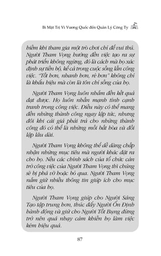 Bñ Mêåt Trõ Vò Vûúng Quöëc àïën Quaãn Lyá Cöng Ty

hiïëm khi tham gia möåt troâ chúi chó àïí vui thuá.
Ngûúâi Tham Voång hûúáng àïën viïåc taåo ra sûå
phaát triïín khöng ngûâng, àoá laâ caách maâ hoå xaác
àõnh sûå tiïën böå, kïí caã trong cuöåc söëng lêîn cöng
viïåc. “Töët hún, nhanh hún, reã hún” khöng chó
laâ khêíu hiïåu maâ coân laâ tön chó söëng cuãa hoå.
Ngûúâi Tham Voång luön nhùæm àïën kïët quaã
àaåt àûúåc. Hoå luön nhêën maånh tñnh caånh
tranh trong cöng viïåc. Àiïìu naây coá thïí mang
àïën nhûäng thaânh cöng ngay lêåp tûác, nhûng
àöi khi caái giaá phaãi traã cho nhûäng thaânh
cöng àoá coá thïí laâ nhûäng möëi bêët hoâa vaâ àöëi
lêåp lêu daâi.
Ngûúâi Tham Voång khöng thïí dïî daâng chêëp
nhêån nhûäng muåc tiïu maâ ngûúâi khaác àùåt ra
cho hoå. Nïëu caác chñnh saách cuãa töí chûác caãn
trúã cöng viïåc cuãa Ngûúâi Tham Voång thò chuáng
seä bõ phaá vúä hoùåc boã qua. Ngûúâi Tham Voång
nùæm giûä nhiïìu thöng tin giuáp ñch cho muåc
tiïu cuãa hoå.
Ngûúâi Tham Voång giuáp cho Ngûúâi Saáng
Taåo têåp trung hún, thuác àêíy Ngûúâi ÖÍn Àõnh
haânh àöång vaâ giûä cho Ngûúâi Töët Buång àûâng
trúã nïn quaá nhaåy caãm khiïën hoå laâm viïåc
keám hiïåu quaã.
87

 