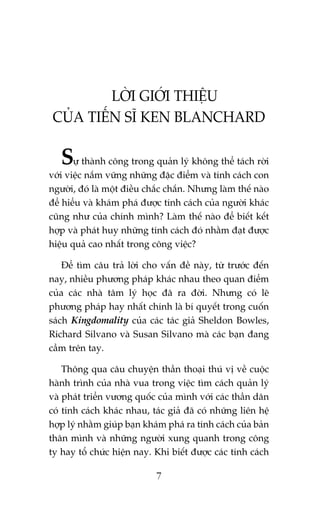 LÚÂI GIÚÁI THIÏÅU
CUÃA TIÏËN SÔ KEN BLANCHARD

Sûå thaânh cöng trong quaãn lyá khöng thïí taách rúâi
vúái viïåc nùæm vûäng nhûäng àùåc àiïím vaâ tñnh caách con
ngûúâi, àoá laâ möåt àiïìu chùæc chùæn. Nhûng laâm thïë naâo
àïí hiïíu vaâ khaám phaá àûúåc tñnh caách cuãa ngûúâi khaác
cuäng nhû cuãa chñnh mònh? Laâm thïë naâo àïí biïët kïët
húåp vaâ phaát huy nhûäng tñnh caách àoá nhùçm àaåt àûúåc
hiïåu quaã cao nhêët trong cöng viïåc?
Àïí tòm cêu traã lúâi cho vêën àïì naây, tûâ trûúác àïën
nay, nhiïìu phûúng phaáp khaác nhau theo quan àiïím
cuãa caác nhaâ têm lyá hoåc àaä ra àúâi. Nhûng coá leä
phûúng phaáp hay nhêët chñnh laâ bñ quyïët trong cuöën
saách Kingdomality cuãa caác taác giaã Sheldon Bowles,
Richard Silvano vaâ Susan Silvano maâ caác baån àang
cêìm trïn tay.
Thöng qua cêu chuyïån thêìn thoaåi thuá võ vïì cuöåc
haânh trònh cuãa nhaâ vua trong viïåc tòm caách quaãn lyá
vaâ phaát triïín vûúng quöëc cuãa mònh vúái caác thêìn dên
coá tñnh caách khaác nhau, taác giaã àaä coá nhûäng liïn hïå
húåp lyá nhùçm giuáp baån khaám phaá ra tñnh caách cuãa baãn
thên mònh vaâ nhûäng ngûúâi xung quanh trong cöng
ty hay töí chûác hiïån nay. Khi biïët àûúåc caác tñnh caách
7

 