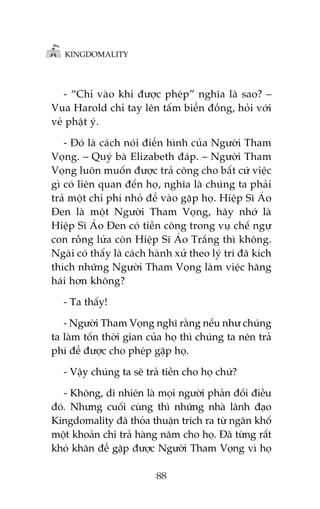 KINGDOMALITY

- “Chó vaâo khi àûúåc pheáp” nghôa laâ sao? –
Vua Harold chó tay lïn têëm biïín àöìng, hoãi vúái
veã phêåt yá.
- Àoá laâ caách noái àiïín hònh cuãa Ngûúâi Tham
Voång. – Quyá baâ Elizabeth àaáp. – Ngûúâi Tham
Voång luön muöën àûúåc traã cöng cho bêët cûá viïåc
gò coá liïn quan àïën hoå, nghôa laâ chuáng ta phaãi
traã möåt chi phñ nhoã àïí vaâo gùåp hoå. Hiïåp Sô AÁo
Àen laâ möåt Ngûúâi Tham Voång, haäy nhúá laâ
Hiïåp Sô AÁo Àen coá tiïìn cöng trong vuå chïë ngûå
con röìng lûãa coân Hiïåp Sô AÁo Trùæng thò khöng.
Ngaâi coá thêëy laâ caách haânh xûã theo lyá trñ àaä kñch
thñch nhûäng Ngûúâi Tham Voång laâm viïåc hùng
haái hún khöng?
- Ta thêëy!
- Ngûúâi Tham Voång nghô rùçng nïëu nhû chuáng
ta laâm töën thúâi gian cuãa hoå thò chuáng ta nïn traã
phñ àïí àûúåc cho pheáp gùåp hoå.
- Vêåy chuáng ta seä traã tiïìn cho hoå chûá?
- Khöng, dô nhiïn laâ moåi ngûúâi phaãn àöëi àiïìu
àoá. Nhûng cuöëi cuâng thò nhûäng nhaâ laänh àaåo
Kingdomality àaä thoãa thuêån trñch ra tûâ ngên khöë
möåt khoaãn chi traã haâng nùm cho hoå. Àaä tûâng rêët
khoá khùn àïí gùåp àûúåc Ngûúâi Tham Voång vò hoå
88

 