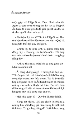KINGDOMALITY

cuöåc gùåp vúái Hiïåp Sô AÁo Àen. Hònh nhû tïn
Agor laåi sùn tröåm nhûäng con kyâ lên vaâ Hiïåp Sô
AÁo Àen àaä àûúåc goåi ài àïí giaãi quyïët vuå àoá, töi
seä cho ngûúâi nhùæn anh ta vïì.
- Sùn tröåm kyâ lên aâ! Töi caá laâ Hiïåp Sô AÁo Àen
seä nhêån àûúåc nhiïìu tiïìn trong vuå naây. - Quyá baâ
Elizabeth thöët lïn àêìy chïë giïîu.
- Chñnh töi àaä giuáp anh ta giaânh àûúåc húåp
àöìng naây. - Thûúng Gia tûå haâo noái. - Töi thay
mùåt anh ta thoãa thuêån moåi àiïìu khoaãn trong húåp
àöìng àêëy!
- Anh ta thêåt may mùæn khi coá öng giuáp àúä Nhaâ vua nhêån xeát.
- AÂ, cuäng khöng coá gò! - Thûúng Gia àaáp lúâi. Töi vöën yïu thñch vaâ luön bõ cuöën huát búãi nhûäng
cöng viïåc mang tñnh thoãa thuêån. Töi àaä kyá nhiïìu
húåp àöìng cho Hiïåp Sô AÁo Àen búãi anh ta chó laâm
nhûäng viïåc anh ta thñch maâ thöi, coân viïåc theo
doäi nhûäng dûä kiïån vaâ xem xeát moåi khña caånh lúåi,
haåi giuáp anh ta laâ cöng viïåc cuãa töi.
- Moåi khña caånh aâ? – Quyá baâ Elizabeth hoãi.
- Vêng, rêët nhiïìu. 10% caác chiïën lúåi phêím laâ
nhûäng khu àêët àaáng giaá nïëu chuáng ta biïët caách
tñnh toaán. Trõ giaá húåp àöìng àoá àaä tñnh hoa höìng
90

 