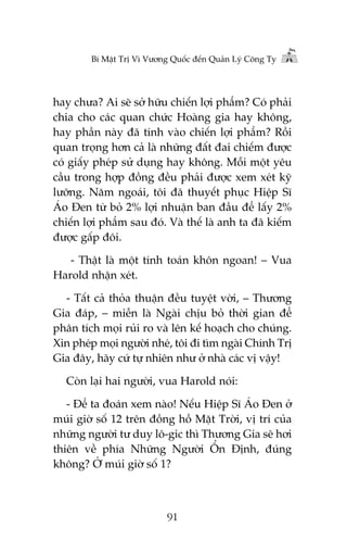 Bñ Mêåt Trõ Vò Vûúng Quöëc àïën Quaãn Lyá Cöng Ty

hay chûa? Ai seä súã hûäu chiïën lúåi phêím? Coá phaãi
chia cho caác quan chûác Hoaâng gia hay khöng,
hay phêìn naây àaä tñnh vaâo chiïën lúåi phêím? Röìi
quan troång hún caã laâ nhûäng àêët àai chiïëm àûúåc
coá giêëy pheáp sûã duång hay khöng. Möîi möåt yïu
cêìu trong húåp àöìng àïìu phaãi àûúåc xem xeát kyä
lûúäng. Nùm ngoaái, töi àaä thuyïët phuåc Hiïåp Sô
AÁo Àen tûâ boã 2% lúåi nhuêån ban àêìu àïí lêëy 2%
chiïën lúåi phêím sau àoá. Vaâ thïë laâ anh ta àaä kiïëm
àûúåc gêëp àöi.
- Thêåt laâ möåt tñnh toaán khön ngoan! – Vua
Harold nhêån xeát.
- Têët caã thoãa thuêån àïìu tuyïåt vúâi, – Thûúng
Gia àaáp, – miïîn laâ Ngaâi chõu boã thúâi gian àïí
phên tñch moåi ruãi ro vaâ lïn kïë hoaåch cho chuáng.
Xin pheáp moåi ngûúâi nheá, töi ài tòm ngaâi Chñnh Trõ
Gia àêy, haäy cûá tûå nhiïn nhû úã nhaâ caác võ vêåy!
Coân laåi hai ngûúâi, vua Harold noái:
- Àïí ta àoaán xem naâo! Nïëu Hiïåp Sô AÁo Àen úã
muái giúâ söë 12 trïn àöìng höì Mùåt Trúâi, võ trñ cuãa
nhûäng ngûúâi tû duy lö-gic thò Thûúng Gia seä húi
thiïn vïì phña Nhûäng Ngûúâi ÖÍn Àõnh, àuáng
khöng? ÚÃ muái giúâ söë 1?

91

 