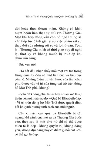 Bñ Mêåt Trõ Vò Vûúng Quöëc àïën Quaãn Lyá Cöng Ty

àöíi hoùåc thoãa thuêån thïm. Khöng coá khaái
niïåm hoaân haão thêåt sûå àöëi vúái Thûúng Gia.
Möåt khi húåp àöìng vêîn coân boã ngoã thò hoå seä
vêîn tiïëp tuåc àaánh giaá laåi sûå viïåc, giaám saát sûå
thay àöíi cuãa nhûäng ruãi ro vaâ lúåi nhuêån. Toám
laåi, Thûúng Gia thñch coá thúâi gian suy ài nghô
laåi thêåt kyä vaâ khöng muöën bõ thuác eáp khi
chûa sùén saâng.
Àûác vua noái:
- Ta bùæt àêìu nhêån thêëy möîi möåt vai troâ trong
Kingdomality àïìu coá mùåt tñch cûåc vaâ tiïu cûåc
cuãa noá. Nhûäng àiïím ûu vaâ nhûúåc cuãa tñnh caách
phuå thuöåc vaâo võ trñ cuãa tûâng vai troâ trïn àöìng
höì Mùåt Trúâi phaãi khöng?
- Vêën àïì khöng phaãi laâ ûu hay nhûúåc maâ laâ sûå
thiïn vïì möåt mùåt naâo àoá. – Quyá baâ Elizabeth àaáp.
- Võ trñ trïn àöìng höì Mùåt Trúâi àûúåc quyïët àõnh
búãi khuynh hûúáng tñnh caách cuãa möîi ngûúâi.
Cêu chuyïån cuãa quyá baâ Elizabeth bõ cùæt
ngang khi caánh cûãa múã ra vaâ Thûúng Gia bûúác
vaâo, theo sau laâ möåt phuå nûä chó coá thïí àûúåc
miïu taã laâ àeåp - khöng quyïën ruä, khöng àaáng
yïu, khöng dõu daâng hay coá àiïím gò nöíi bêåt - chó
coá thïí goåi laâ àeåp.
93

 