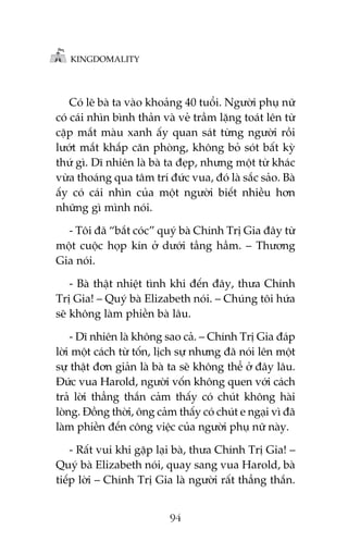 KINGDOMALITY

Coá leä baâ ta vaâo khoaãng 40 tuöíi. Ngûúâi phuå nûä
coá caái nhòn bònh thaãn vaâ veã trêìm lùång toaát lïn tûâ
cùåp mùæt maâu xanh êëy quan saát tûâng ngûúâi röìi
lûúát mùæt khùæp cùn phoâng, khöng boã soát bêët kyâ
thûá gò. Dô nhiïn laâ baâ ta àeåp, nhûng möåt tûâ khaác
vûâa thoaáng qua têm trñ àûác vua, àoá laâ sùæc saão. Baâ
êëy coá caái nhòn cuãa möåt ngûúâi biïët nhiïìu hún
nhûäng gò mònh noái.
- Töi àaä “bùæt coác” quyá baâ Chñnh Trõ Gia àêy tûâ
möåt cuöåc hoåp kñn úã dûúái têìng hêìm. – Thûúng
Gia noái.
- Baâ thêåt nhiïåt tònh khi àïën àêy, thûa Chñnh
Trõ Gia! – Quyá baâ Elizabeth noái. – Chuáng töi hûáa
seä khöng laâm phiïìn baâ lêu.
- Dô nhiïn laâ khöng sao caã. – Chñnh Trõ Gia àaáp
lúâi möåt caách tûâ töën, lõch sûå nhûng àaä noái lïn möåt
sûå thêåt àún giaãn laâ baâ ta seä khöng thïí úã àêy lêu.
Àûác vua Harold, ngûúâi vöën khöng quen vúái caách
traã lúâi thùèng thùæn caãm thêëy coá chuát khöng haâi
loâng. Àöìng thúâi, öng caãm thêëy coá chuát e ngaåi vò àaä
laâm phiïìn àïën cöng viïåc cuãa ngûúâi phuå nûä naây.
- Rêët vui khi gùåp laåi baâ, thûa Chñnh Trõ Gia! –
Quyá baâ Elizabeth noái, quay sang vua Harold, baâ
tiïëp lúâi – Chñnh Trõ Gia laâ ngûúâi rêët thùèng thùæn.
94

 
