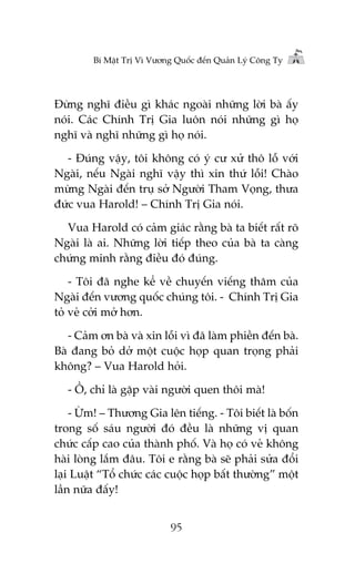 Bñ Mêåt Trõ Vò Vûúng Quöëc àïën Quaãn Lyá Cöng Ty

Àûâng nghô àiïìu gò khaác ngoaâi nhûäng lúâi baâ êëy
noái. Caác Chñnh Trõ Gia luön noái nhûäng gò hoå
nghô vaâ nghô nhûäng gò hoå noái.
- Àuáng vêåy, töi khöng coá yá cû xûã thö löî vúái
Ngaâi, nïëu Ngaâi nghô vêåy thò xin thûá löîi! Chaâo
mûâng Ngaâi àïën truå súã Ngûúâi Tham Voång, thûa
àûác vua Harold! – Chñnh Trõ Gia noái.
Vua Harold coá caãm giaác rùçng baâ ta biïët rêët roä
Ngaâi laâ ai. Nhûäng lúâi tiïëp theo cuãa baâ ta caâng
chûáng minh rùçng àiïìu àoá àuáng.
- Töi àaä nghe kïí vïì chuyïën viïëng thùm cuãa
Ngaâi àïën vûúng quöëc chuáng töi. - Chñnh Trõ Gia
toã veã cúãi múã hún.
- Caãm ún baâ vaâ xin löîi vò àaä laâm phiïìn àïën baâ.
Baâ àang boã dúã möåt cuöåc hoåp quan troång phaãi
khöng? – Vua Harold hoãi.
- ÖÌ, chó laâ gùåp vaâi ngûúâi quen thöi maâ!
- ÛÂm! – Thûúng Gia lïn tiïëng. - Töi biïët laâ böën
trong söë saáu ngûúâi àoá àïìu laâ nhûäng võ quan
chûác cêëp cao cuãa thaânh phöë. Vaâ hoå coá veã khöng
haâi loâng lùæm àêu. Töi e rùçng baâ seä phaãi sûãa àöíi
laåi Luêåt “Töí chûác caác cuöåc hoåp bêët thûúâng” möåt
lêìn nûäa àêëy!
95

 