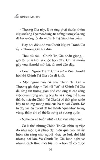 KINGDOMALITY

- Thûúng Gia naây, leä ra öng phaãi thuöåc nhoám
Ngûúâi Saáng Taåo múái àuáng, trñ tûúãng tûúång cuãa öng
àaä boã xa öng röìi àoá. – Chñnh Trõ Gia chêm biïëm.
- Haäy noái àiïìu àoá vúái Corrit Ngûúâi Tranh Cûã
êëy! - Thûúng Gia traã àuäa.
- Thöi àuã röìi, – Chñnh Trõ Gia nhêën gioång, –
giúâ töi phaãi trúã laåi cuöåc hoåp àêy. Chó vò muöën
gùåp vua Harold möåt laát, töi múái àïën àêy.
- Corrit Ngûúâi Tranh Cûã laâ ai? – Vua Harold
hoãi khi Chñnh Trõ Gia vûâa ài khoãi.
- Möåt ngûúâi baån cuä cuãa Chñnh Trõ Gia –
Thûúng gia àaáp. – Töi noái “cuä” vò Chñnh Trõ Gia
àaä tûâng tin tûúãng giao phoá cho öng ta caác cöng
viïåc quan troång nhûng öng ta laåi khöng thïí hoaân
thaânh, mùåc duâ Chñnh Trõ Gia àaä boã thúâi gian ra àïí
baây toã nhûäng mong moãi cuãa baâ ta vúái Corrit. Kïí
tûâ àoá, caái tïn Corrit àaä trúã thaânh “quaá khûá” trong
vuâng, thêåm chñ coá thïí laâ trong caã vûúng quöëc.
- Nghe coá veã buöìn nhó! – Àûác vua nhêån xeát.
- Coá leä thïë, nhûng Chñnh Trõ Gia nhòn sûå viïåc
àoá nhû möåt giaãi phaáp àaåt hiïåu quaã cao. Baâ êëy
luön sùén saâng cho ngûúâi khaác cú höåi, àöi khi
nhûäng hai lêìn. Vaâ Chñnh Trõ Gia luön nghô vïì
nhûäng caách thûác múái hiïåu quaã hún àïí coá àûúåc
96

 