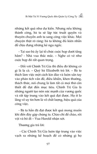 Bñ Mêåt Trõ Vò Vûúng Quöëc àïën Quaãn Lyá Cöng Ty

nhûäng kïët quaã nhû dûå kiïën. Nhûng nïëu khöng
thaânh cöng, baâ ta seä lêåp tûác truêët quyïìn vaâ
thuyïn chuyïín anh ta sang cöng viïåc khaác. Moåi
chuyïån thêåt roä raâng: baâ ta khöng àuã kiïn nhêîn
àïí chõu àûång nhûäng keã ngu ngöëc.
- Taåi sao baâ êëy laåi töí chûác cuöåc hoåp dûúái têìng
hêìm? - Nhaâ vua thùæc mùæc. – Nghe coá veã nhû
cuöåc hoåp àoá rêët quan troång.
- Àöëi vúái Chñnh Trõ Gia thò àiïìu àoá khöng coá
gò laâ laå caã. – Quyá baâ Elizabeth traã lúâi. – Baâ ta
thñch laâm viïåc möåt caách kñn àaáo vaâ luön xùæn tay
vaâo phên tñch vêën àïì, àiïìu khiïín, khen thûúãng,
thaách thûác, noái chung laâ laâm têët caã moåi thûá cêìn
thiïët àïí àaåt àïën muåc tiïu. Chñnh Trõ Gia laâ
nhûäng ngûúâi taåo nïn sûác maånh cuãa vûúng quöëc
vaâ rêët têåp trung vaâo kïët quaã àaåt àûúåc. Hoå ñt lo
lùæng vïì uy tñn hún laâ vïì chêët lûúång, hiïåu quaã cuãa
cöng viïåc.
- Baâ ta hùèn àaä àaåt àûúåc kïët quaã mong muöën
khi àïën àêy gùåp chuáng ta. Chaâo chó àïí chaâo, röìi
vöåi vaä boã ài – Vua Harold nhêån xeát.
Thûúng gia traã lúâi:
- Caác Chñnh Trõ Gia luön têåp trung vaâo viïåc
vaåch ra nhûäng kïë hoaåch àïí coá nhûäng gò hoå
97

 