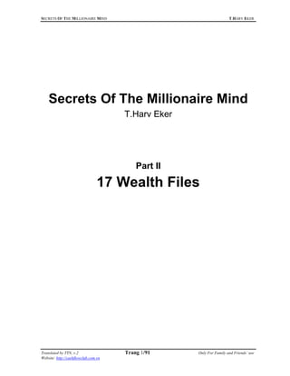 SECRETS OF THE MILLIONAIRE MIND                                      T.HARV EKER




Sieu thi dien may Viet Long - www.vietlongplaza.com.vn




     Secrets Of The Millionaire Mind
                                       T.Harv Eker




                                           Part II

                                  17 Wealth Files




 Translated by TTN, v.2                Trang 1/91    Only For Family and Friends’ use
 Website: http://cashflowclub.com.vn
 