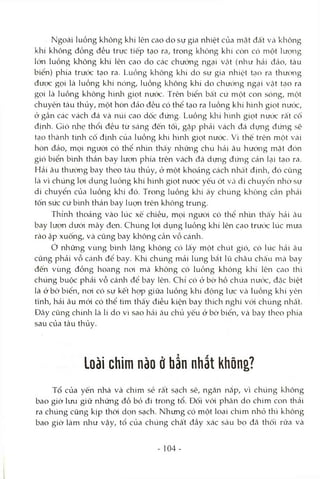 Ngoài luồng không khí lên cao do sự gia nhiệt của mặt đất và không
khí không đồng đều trực tiếp tạo ra, trong kliỏng khí còn có một lượng
lớn luồng không khí lên cao do các chướng ngại Vcật (như hải đảo, tàu
biển) phía trước tạo ra. Luồng không khí do sự gia nhiệt tcỊO ra thưởng
đưọc gọi là luồng khí nóng, luồng không khí do chưcVng ngại vật Lạo ra
gọi là luồng không hình giọt nước. Trên biển bất cứ một con sóng, một
chuyên tàu thủy, một hòn đảo đều có thể tạo ra luồng khí hình giọt nước,
ở gần các vách đá và núi cao dốc đứng. Luồng khí hình giọt nước rất cô
định. Gió nhẹ thổi đều từ Scáng đến tối, gặp phải vách đá dimg đứng sẽ
tcỊO thành tứih cô định của luồng khí hình giọt nước. Vì thế trên một Vcài
hòn đảo, mọi người có thể nh'm thấy những chú hải âu hưóng mặt đón
gió biển bình thản bay lượn phía trên vách đá dựng đứng cản lại tạo ra.
Hải âu thường bay theo tàu thủy, ỏ một khoảng cách nhcất định, đó cũng
Icà vì chúng lợi dụng luồng khí hình giọt nưóc yếu ớt và di chuyển nhờ sự
di chuyển của luồng klrí đó. Trong luồng khí â'y chúng không cần phải
tốn sức cứ b'mh thản bay lucm trên không trung.
Thỉnh thoảng vào lúc xế chiều, mọi ngứòi có thể nhìn thcấy hải âu
bay lượn dưới mây đen. Chúng lọi dụng luồng khí lên cao trưcíc lúc mưa
rào ập xuống, và cũng bay không cần vỗ cánli.
ớ những vùng bìivh lặng không có lấy một chút gió, có lúc hải âu
cũng phải vỗ Ccánh để bay. Khi chúng mải lùng bắt lũ châu chấu nìià bay
đến vùng đồng hoang noi mà không có luồng không khí lên cao thì
chúng buộc phải vỗ cánh để bay lên. Chi có ỏ bờ hồ chứa nưcx:, đặc biệt
là ở bờ biển, noi có sự kết họp giữa luồng khí động lực Vcà luồng khí yên
tĩnh, hải âu mói có thể tìm thấy điều kiện bay thích nghi vói chúng nhất.
Đây cũng chínli là lí do vì sao hcâi âu chủ yếu ở bờ biển, và bay theo phía
sau của tàu thủy.
Loài chim nào ở bẩn nhất không?
Tổ của yến nhà và chim sẻ rất sạch sẽ, ngăn nắp, vì chúng không
bao giờ lưu giữ những đồ bỏ đi trong tổ. Đối với phân do chim con thải
ra chúng cũng kịp thòi dọn sạch. Nhưng có một loại chim nhỏ thì không
bao giờ làm như vậy, tổ của chúng chất đầy xác sâu bọ đã thối rữa và
104-
 