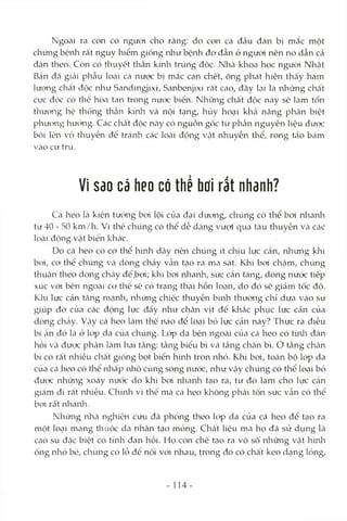 Ngoài ra còn có người cho rằng: do con cá đầu đàn bị mắc một
chứng bệnh rất nguy hiểm giống như bệnh đờ đẫn ở người nên nó dẫn cả
đàn theo. Còn có thuyết thần kinh trúng độc. Nhcà khoa học người Nhật
Bản đã giái phcẫu loài cá nưọc bị mắc cạn chết, ông phát hiện thấy hàm
lượng chất độc như Sandingjixi, Sanbenjixi rất cao, đtây lại là những chất
cực độc có thể hòa tan trong nưcVc biển. Những chất độc này sẽ Icàm tổn
thưong hộ thống thcần kinh và nội tạng, hủy hoại khcả năng phân biệt
phưong hưcVng. Các chất độc ncàycó nguồn gốc từ phần nguyên liệu được
bôi lên vỏ thuyền để tránh các locài động Vcật nhuyễn thể, rong tảo bám
vào cư trú.
Vì sao cá heo có thể hoi rất nhanh?
Cá heo là kiện tưcVng bơi lội của đcỊÌ dương, chúng có thể boi nhanh
từ 40 - 50 km/h. Vì thế chúng có thể dễ dàng vượt qua tcàu thuyền và các
loài động vật biển khác.
Do cá heo có cơ thể hình dây nên chúng ít chịu lực cản, nliưng klii
bơi, cơ thổ chúng và dòng chảy vẫn tcỊo ra ma sát. Khi bơi chcậm, chúng
thuận theo dòng chảy để.bơi; khi bơi nlianh, sức cản tăng, dòng nước tiếp
xúc với bên ngoài cơ thể sẽ có trạng thái hỗn loạn, do đó sẽ giám tốc độ.
Khi lực cản tăng nìcạnh, những chiếc thuyền bình thường chỉ dựa vào sự
giúp đỡ cùa các động lực đẩy như chân vịt để khắc phục lực cản của
dòng chảy. Vcậy cá heo Icàmthế nào để loại bỏ lực cản này? Thực ra điều
bí ân đó là ở kVp da của chúng. Lóp da bên ngoài của Ccá heo có tứila đàn
hồi Vcàđược phân làm hai tầng; tầng biểu bì Vcà tầng chân bì. ớ tầng chân
bì có rất nhiều chất giống bọt biển hình tròn nhỏ. Khi boi, tOcàn bộ lóp da
của Ccá heo có thể nhấp nhô cùng sóng nước, như vậy chúng có thể loại bỏ
được những xoáy nưcK do khi boi nlianh tạo ra, từ đó làm cho lực cản
giám đi rất nliiều. Chính vì thê mà cá heo không phải tốn sức vẫn có thể
bơi rất nliaika.
Những nlià nghiên cứu đ<ã phỏng theo kVp da của cá heo để tạo ra
một loại mcàng thuộc da nhân tạo mỏng. Chất liệu mà họ đã sử dụng là
cao su đặc biệt có tính đàn hồi. Họ còn chê tcỊo ra vô sô nlaững vật hình
ống nhỏ bé, chúng có lỗ để nối với nhau, trong đó có chất keo dạng lỏng.
14 -
 