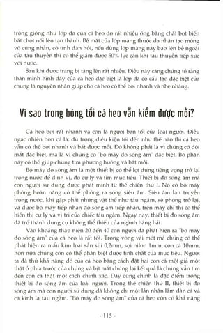 trông giống như lóp da của cá heo do rất nhiều ống bằng chất bọt biển
bất chợt nổi lên tcỊOthành. Bề mặt của lóp mcàng thuộc da nhân tạo mỏng
vô cùng nhẵn, có tính đcàn hồi, nếu dùng lóp màng này bao lên bề ngoài
của tàu thuyền thì có thể gicảm được 50% lực cản khi tàu thuyền tiếp xúc
vói nưck:.
Sau khi được trang bị tăng lên rất nhiều. Điều này càng chứng tỏ rằng
thân mình hình dây của cá heo đặc biệt là lóp da có cấu tạo đặc biệt của
chúng Icànguyên nhân giúp cho cá heo có thể boi nhanh và nhẹ nhàng.
VI Sdo trong bóngtối cá heo vẫn kiếm được mòi?
Cá heo bcri rất nhanh và còn là ngưòd bạn tốt của loài người. Điều
ngạc nhiên hon Ccã là: dù trong điều kiện tối đến như thế nào thì cá heo
vẫn có thể boi nhaivla Vcà bcắt được mồi. Đó không phải là vì chúng có đôi
mắt đặc biệt, mcà là vì chúng có "bộ máy đo sóng âm" đặc biệt. Bộ phận
này có thê giúp chúng tìm phưong hướng và bắt mồi.
Bộ máy đo sóng âm là một thiết bị có thể lợi dụng tiếng vọng trỏ lại
trong nưcx: để định vị, đo cự ly và tìm mục tiêu. Thiết bị đo sóng âm mà
con ngưcM sù dụng đưcx: phát minh từ thê chiến thứ I. Nó có bộ máy
phóng hoàn năng có thể phóng ra sóng siêu âm. Siêu câm lan truyền
trong nước, khi gặp phcái những vật thể như tcàu ngầm, sẽ phóng trở kại,
và được bộ mcáy tiếp nhcận đo sóng àm tiếp nhận, trên máy chỉ thị có thể
hiển thị cự ly và vị trí của chiếc tcàu ngầm. Ngcày nay, thiết bị đo sóng âm
đã trở thcành dụng cụ không thể thiếu của ngành hàng hải.
Vcào khocáng thập niên 20 đến 40 con người đã phát hiện ra "bộ máy
đo sóng âm" của cá heo là rất tốt. Trong vòng vài mét mcà chúng có thể
phát hiện ra mcẩu kim locỊi sần sùi 0,2mm, sọi nilon Imm, con Ccá lOmm,
hon nữa chúng còn có thể phân biệt được tính chất của mục tiêu. Người
ta đã thử khcả năng đó của cá heo bcằng cách đặt hai con cá một giả một
thật ở phía trước của chúng và bịt mắt chúng lcỊi kết quả là chúng vẫn tìm
đến con cá thật một cách chính xác. Đây cũng chính là đặc điểm trong
thiết bị đo sóng câm của locài người. Trong thế chiến thứ II, thiết bị đo
sóng àm mà con ngưòi sử dụng đã không chí một lần nhận Icầmđàn Ccávà
Ccá kình Icà tcàu ngcầm. "Bộ mcáy đo sóng âm" của cá heo còn có khả năng
- 115 -
 