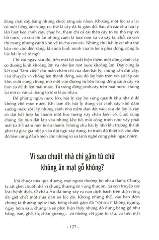 đang chặt cây bằng những chiếc răng sắc nhọn. Khoảng một lúc sau lại
có một tiếng ầm vọng ra, thế là cây đã bị gặm đổ. Sau đó các chú hải ly
lần lượt kéo cành cây, chạc ba, thậm chí cả cái thân cây to xù thô ráp về
hồ nước, có con thì ăn những cành lá tưoi non và vỏ cây tại chỗ, có con
thì mang những cành khô về tổ cho con cái. Những chú hải ly cứ nliư thế
bận rộn cho đến sáng, khi ánh bình minh vừa le lói ở phía đông, cũng là
lúc hải ly về tổ ngủ.
Chỉ vài ngày sau đó, trên mặt hồ xuất hiện thêm một đống cành Ccây
có đường kính khoảng 2m và nhô lên mặt nước khoảng 2m. Đây cũng là
kết quả "làm việc" cần mẫn chăm chỉ của đàn hải ly, chúng cắn đứt cây,
vận chuyển và chồng lên thành đống, sau đó lấy bùn trộn vói cỏ lấp các
khe, cuối cùng chúng mỏ một con đưòng từ bên trong đống càrừi cây và
bùn cỏ để đi lên mặt nước. Từ trong đống cành cây trên mặt nước, chúng
lại mở ra vài cái hang to nhỏ kliác nhau.
Để phòng ngừa nước lớn, hải ly xây bờ xung quanh klau nhà ở để
khống chế mực nước. Khi làm đê, hải ly dùng vài cành cây khô đâm
xuống nước rồi lấy những cành nhỏ mềm đan dệt vào, sau đó lấy lá cây
cỏ dại kết họp lại thcành một bức tường vây chắn kiên cố. Cuối cùng
chúng lấy bùn đất lấp vào những khe hở, mỗi công trình như vậy phải
mất từ 3-5 năm mói hoàn thành. Những chú hải ly nhỏ khi trưởng thàiali
phải tự giác gia nliập vào đội ngũ xây dựng, từ trình độ thiết kế, cho đến
độ bền vững đều khiến cho nliững kĩ sư lànli nghề cũng phải ngạc nhiên.
Vì sao chuột nhà chỉ gặm tủ chứ
không ăn mạt gỗ không?
Khi chuột nhà qua đường, mọi người thường hò lahau đánh. Chúng
ta rất ghét chuột nhà vì chúng thường ăn vụng thức ăn, lại còn truyền các
loại bệnh dịch, ở châu Âu đã từng xảy ra nạn dịch hạch trên diện rộng
đã giết chết một nửa dân số lúc đó. Klaông những thế, vào ban đêm
chúng ta thườiag nghe thấy tiếng chuột gặm đồ "sột soạt" không ngừng,
ngày hôm sau, chúng ta sẽ phát hiện thấy những đồ dùng bằng gỗ như
bảng, bàn, ghế, tủ, chân giường... có những vết gặm to sâu, và trên mặt
- 127-
 