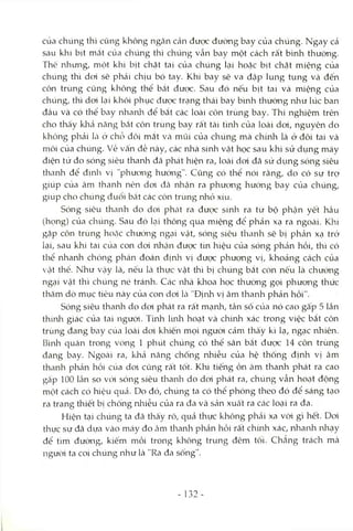 của chúng thì cũng không ngăn cản được đường bay của chúng. Ngay cả
sau khi bịt mắt của chúng thì chúng vẫn bay một cách rất b'mh thường.
Thế nhưng, một khi bịt chặt tai của chúng lại hoặc bịt chặt miệng của
chúng thì doi sẽ phải chịu bó tay. Khi bay sẽ va đập lung tung và đến
côn trùng cũng không thể bắt được. Sau đó nếu bịt tai và miệng của
chúng, thì doi lại khôi phục được trạng thái bay bình thường như lúc ban
đầu và có thể bay nhanh để bắt các loài cỏn trùng bay. Thí nghiệm trên
cho thấy kliả năng bắt côn trùng bay rất tài tình của loài doi, nguyên do
không phải Là ở chỗ đôi mắt Vcà mũi của chúng mà chính là ở đôi tai và
môi cùa chúng, về vấn đề này, các nhà sinh vật học sau khi sử dụng máy
điện tử đo sóng siêu thanh đã phát hiện ra, loài doi đã sử dụng sóng siêu
thanh để định vị "phưong hướng". Cũng có thể nói rằng, do có sự trợ
giúp của âm thanh nên dơi đã nhận ra phương hướng bay của chúng,
giúp cho chúng đuổi bắt các côn trùng nhỏ xíu.
Sóng siêu thanh do dơi phát ra được sinh ra từ bộ phận yết hầu
(họng) của chúng. Sau đó lcỊÌ thông qua miệng đê’phản xạ ra ngoài. Khi
gặp côn trùng hoặc chưcVng ngại vật, sóng siêu thanh sẽ bị phản xạ trở
lại, sau khi tai của con dơi nhcận được tín hiệu của sóng phcản hồi, thì có
thể nhanh chóng phán đoán địnln vị được phương vị, khoảng cách của
Vcật thể. Như Vcậy là, nếu Icà thực vật thì bị chúng bắt còn nếu là chướng
ngại vật thì chúng né tránh. Ccác nhà khoa học thường gọi phương thức
thăm dò mục tiêu này của con doi Icà"Định vị âm thanh phản hồi".
Sóng siêu thanh do dơi phát ra rất mạnh, tần sô của nó cao gà'p 5 lần
thính giác của tai ngưòi. Tính linh hoạt và chứih xác trong việc bắt côn
trùng đang bay cùa loài dơi khiến mọi người cảm thấy kì lạ, ngạc nhiên.
Bình quàn trong vòng 1 phút chúng có thể săn bắt được 14 côn trùng
đang bay. Ngoài ra, khả năng chống nhiễu của hệ thống định vị âm
thanh phản hồi cùa dơi củng rất tốt. Khi tiếng ồn âm thanh phát ra cao
gấp 100 lần so với sóng siêu thanh do doi phát ra, chúng vẫn hoạt động
một cách có hiệu quả. Do đó, chúng ta có thể phóng theo đó để sáng tạo
ra trang thiết bị chống nhiễu của ra đa và sản xuất ra các loại ra đa.
Hiện tại chúng ta đã thấy rõ, quả thực không phải xa vòi gì hết. Doi
thực sự đã dựa vào máy đo câm thanh phản hồi rất chừih xác, nhanh nhạy
để tìm đường, kiếm mồi trong không trung đêm tối. Chẳng trách mà
ngưòi ta coi chúng như là "Ra đa sống".
- 132 -
 