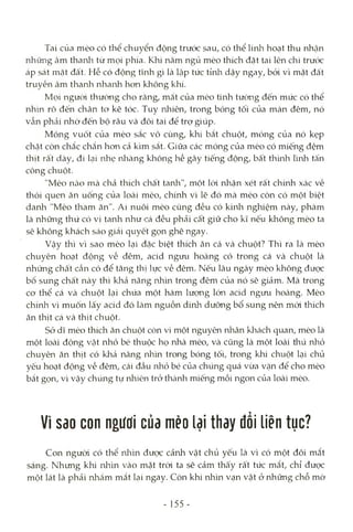 Tai của mèo có thể chuyển động trước sau, có thể linh hoạt thu nhận
những âm thanla từ mọi phía. Khi nằm ngủ mèo thích đặt tai lên chi trước
áp sát mặt đâ't. Hễ có động tĩnh gì là lập tức tỉnh dậy ngay, bỏi vì mặt đất
truyền âm thanli nhanh hon không khí.
Mọi người thường cho rằng, mắt của mèo tinh tường đến mức có thể
nhìn rô đến chân to kẽ tóc. Tuy nhiên, trong bóng tối của màn đêm, nó
vẫn phải nhờ đến bộ râu và đôi tai để trợ giúp.
Móng vuốt của mèo sắc vô cùng, khi bắt chuột, móng của nó kẹp
chặt còn chắc chắn hon cả kìm sắt. Giữa các móng của mèo có miếng đệm
thịt rất dày, đi kại nhẹ nliàng không hề gây tiếng động, bất th'mh lình tấn
công chuột.
"Mèo nàcì mà chả thích chất tanh", một lòi nhận xét rất chính xác về
thói quen ăn uống của loài mèo, chính vì lẽ đó mà mèo còn có một biệt
danh "Mèo tham ăn". Ai nuôi mèo cũng đều có kinla nghiệm này, phàm
là những thứ có vị tanh như cá đều phải cất giữ cho kĩ nếu không mèo ta
sẽ không khách sáo giải quyết gọn ghẽ ngay.
Vậy thì vì sao mèo lại đặc biệt thích ăn cá và chuột? Thì ra là mèo
chuyên hoạt động về đêm, acid ngưu hoàng có trong cá và chuột là
những chất Ccần có để tăng thị lực về đêm. Nếu lâu ngày mèo không được
bổ sung châd này thì khả năng nhìn trong đêm của nó sẽ giảm. Mà trong
co thể cá và chuột lại chứa một hàm lượng lớn acid ngưu hoàng. Mèo
chính vì muốn lấy acid đó Icàm nguồn dinh dưỡng bổ sung nên mói thích
ăn thịt cá và thịt chuột.
Sở dĩ mèo thích ăn chuột còn vì một nguyên nhân kliách quan, mèo là
một loài động Vcật nhỏ bé thuộc họ nhà mèo, và cũng là một loài thú rủìỏ
chuyên ăn thịt có kliả năng nhìn trong bóng tối, trong khi chuột lại chủ
yếu hoạt động về đêm, cái đầu nhỏ bé của chúng quá vừa vặn để cho mèo
bắt gọn, vì vậy chúng tự nhiên trỏ thành miếng mồi ngon của loài mèo.
Vì sao con ngưoi của mèo lại thay đồi liên tục?
Con ngưòi có thể nliìn được cảnh vật chủ yếu là vì có một đôi mắt
sáng. Nhưng khi nhìn vào mặt tròi ta sẽ cảm thấy rất tức mắt, chỉ được
một lát là phải nhắm mắt lại ngay. Còn khi nhìn vạn vật ở những chỗ mờ
- 155 -
 