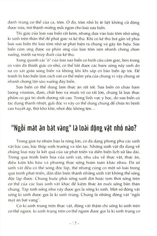 đánh trúng cơ thể của cá, tôm. ở đó, tôm nhỏ bị tê liệt không cử động
đưcx: nữa, trở thành miếng mồi ngon cho loài sứa biển.
Thị giác của locài sứa biển rất kém, nhung dựa vào loài tôm nhỏ sống
kí sinli trên thân thể để phát giác ra kẻ thù. Khi có kẻ thù boi gần về phía
loài sứa biển thì loài tôm nhỏ sẽ phát hiện ra chúng và gây tm hiệu. Sứa
biển cảm ứng được sự phản ứng của loài tôm nên nhanh chóng chìm
xuống, tránh sự truy đuổi của kẻ thù.
Xung quanh cái "ô" của loài sứa biển có hình cầu cảm giác, bên trong
có viên đá thính giác cỡ nhỏ, có thể bắt được các bước sóng nảy sinh do
sự cọ xát giữa sóng biển và không khí khi sắp có bão biển ập tói. Để
tránh bị bão biển làm rách nát cơ thể mềm yếu của chúng vì vậy chúng sẽ
nhanh chóng lặn sâu xuống đáy biển.
Sứa biển có thể dùng làm thức ăn rất tốt. Sứa biển có chứa hàm
lượng vitamin, đạm, chất béo và muối vô cơ rất lớn, chúng là loại thực
phẩm có giá trị dinh dưỡng rất cao. Trohg lĩnh vực y học, do sứa biển có
tác dụng tharứì rửiiệt, gicâi độc vì vậy có thể dùng chúng để chữa trị bệnh
cao huyết áp, thở khò khè, nhọt độc không tên...
"Ngồi mát ăn bát vàng" lầ loằi động vật nhò nào?
Trong giói tự nhiên bao la rộng lớn, có đa dạng phong phú các sinh
vật bậc cao, bậc thấp sinh trưởng Vcà tồn tại. Những sinh vật đa dạng về
chủng loại này là kết quả của sự phát triển và diễn biến lịch sử lâu dài.
Trong quá trình biến hóa của sinh vật, nhu cầu về thực vật, thức ăn,
điều kiện khí hậu Vcà phương thức sống hoàn toàn khác nhau. Đa số
sinh vật đều có thể sống độc lập, thế nhưng cũng có một số loài trong
quá trình phát triển, dần dần biến thành những sinh vật không thể sống
độc lập được. Chúng buộc phải sống suốt đòi hoặc tạm thòi sống trên
cơ thể của Ccác locài sinh vật khác để kiếm thức ăn nuôi sống bản thân
chúng. Tập tính sông như vậy được gọi là sống kí sinh. Một sô động vật
sống kí sinh được gọi là kí sinh trùng. Chúng là những động vật "ngồi
mcát ăn bát vàng".
Có kí sinh trùng trên thực vật, động vật thậm chí sống kí sinh trên
cơ thể ngưòi. kí sinh trùng trên cơ thể người được gọi là kí sinh trùng cơ
17-
 