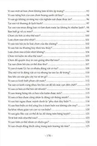 Vì sao một số loài chim không làm tổ klii ấp trứng?.............................. 93
Vì sao tiếng hót của con chim hoàng oanh rất hay?............................... 94
Vì sao gà không có răng mà vẫn nghiền nát đưcTCthức ăn?................... 96
Tại sao vịt thường đi lạch bạch?..............................................................97
Tại sao vào mùa đông loài vịt bơi dưới nước lại không bị nhiễm lạnh?..98
Bạn biết gì về cú mèo?............................................................................. 99
Chim cốc bắt cá như thế nào?................................................................ 100
Loài chim nào nhỏ nhất?........................................................................101
Vì sao nói hải âu là loài chim của đại dương?.......................................102
Vì sao hải âu thường bay theo tàu thủy?................................................103
Loài chim nào ở bẩn nhâ't không?.......................................................... 104
Chim trả kiếm ăn như thê nào?..............................................................105
Chim đỗ quyên duy trì nòi giống như thế nào?.................................... 106
Tại sao chim bồ câu có thể đưa thư?......................................................107
Vì sao ở nước úc lại có nhiều động vật có túi?......................................109
Thú mỏ vịt là động vật có vú nhưng tại sao lại đẻ trứng?..................... 110
Sau khi cai sữa gấu cây túi sẽ ăn gì?....................................................... 111
Vì sao cá kình biết phun cột nước?........................................................ 112
Tại sao cá kình cùng nhau lên bãi cát để rồi mắc cạn đến chết?...........113
Vì sao cá heo có thể bơi rất nhanh?....................................................... 114
Vì sao trong bóng tối cá heo vẫn kiếm được mồi?.................................115
Vì sao cá heo được công nhận là động vật thông minh?....................... 116
Vì sao hải ngưu được mệnh danh là "phu dọn đáy biển"?.................... 118
Vì sao báo biển có thể sống lâu ở dưới biển mà không cần ôxy?...........119
Sự khác nhau giữa voi Ccạnvà voi biển?..................................................120
Vì sao gấu Bắc cực có thể đi lại dễ dàng trên băng tuyết?.................... 121
Tê tê bắt mồi như thế nào?.....................................................................123
Vì sao trên cơ thể nhím có nhiều gai?....................................................124
Vì sao chuột đồng thích sống trong môi trường tối tăm?..................... 125
- 176-
 