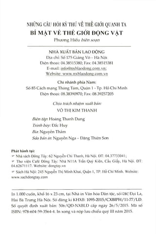 NHỮNG CÂU HỎI KỲ THÚ VỀ THẾ GIỚI QUANH TA
BÍ MẬT VÈ THÉ GIÓT ĐỘNG VẶT
Phưong Hiếu biên soạn
NHÀ XUẤT BẢN LAO ĐỘNG
Địa chỉ: Sô 175 Giảng Võ - Hà Nội
Điện thoại: 04.38515380; Fax: 04.38515381
E-mail: info@nxblaodong.com.vn;
Website: www.nxblaodong.com.vn
Chi nhánh phía Nam:
Sô 85 Cách mạng Tháng Tám, Quận 1 - Tp. Hồ Chí Minh
Điện thoại: 08.38390970; Fax: 08.39257205
Chịu trách nhiệm xuất bàn:
VÕ THỊ KIM THANH
Biên tập. Hoàng Thanh Dung
Trinh bày. Đăc Huy
Bìa Nguyễn Thắm
Sửa bán in. Nguyễn Nga - Đặng Thiên Son
Phát hành tại:
Nhà sách Đông Tây; 62 Nguyễn Chí Thanh, Hà Nội. ĐT; 04.37733041;
^ Thư viện Café Đông Tây: Nhà NI lA Trần Quý Kiên, cầu Giấy, Hà Nội. ĐT:
04.62671117. Website: dongtay.vn
Sách Hà Nội: 245 Nguyễn Thị Minh Khai, Quận 1, TP. Hồ Chí Minh. Vebsite:
www.sachdongtay.com
In 1.000 cuốn, khổ 16 X23 cm, tại Nhà in Văn hóa Dân tộc, số DSCĐại La,
Hai Bà Trưng Hà Nội. Sô đăng kí KHXB; 1095-2015/CXBIPH/11-77/LĐ.
Số quyết định xuất bản; 506/QĐ-NXBLĐ cấp ngày 26/5/2015. Mã số
ISBN: 978-604-59-3564-4. In xong và nộp lưu chiểu quý III năm 2015.
 