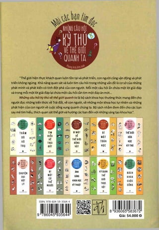 "Thế giới hiện thực khách quan luôn tồn tại và phát triển, con người cũng vận động và phát
triển không ngừng. Khả năng quan sát và luôn tìm câu hỏi trong những vấn đề là cơ sở của những
phát minh và phát kiến có tính đột phá của con người. M ỗi một câu hỏi ẩn chứa một lời giải đáp
và trong mỗi một lời giải đáp lại chứa một câu hỏi cần tìm một đáp án mới...
Những câu hỏikỳ thú về thếgiớiquanh ta là bộ sách khoa học thường thức mang đến cho
người đọc những kiến thức về Trái đất, về con người, về những môn khoa học tự nhiên và những
phát hiện của con người về cuộc sống xung quanh chúng ta. Bộ sách nhằm đem đến cho các bạn
say mê tìm hiểu, thích quan sát thế giới và hướng các bạn đến với những sáng tạo khoa học".
KỸTHUỈT
c ầ '-
7
'ề
r -
H
ỉ
•11»
ậQ
Í .ÍÍ Ỉ
A &
lÉlỉM ậ
â -í®lr
mẠT
HQC
ISBN:978-604-59-3564-4
• Vt.‘
.*■ '? THẾGIỨI
N h HỌC fị.
KỲTHÚ
--Ị?
--
# — ..................- • I - ......
 