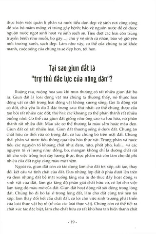 thực hiện việc quản lí phân và nước tiểu dọn dẹp vệ sinh noi công cộng
để xóa bỏ mầm mống vi trùng gây bệnh; bảo vệ nguồn nước để có được
nguồn nưóc ngọt sinh hoạt vệ sứih sạch sẽ. Tiêu diệt các loài côn trùng
truyền bệnh như muỗi, bọ gậy...; chú ý vệ sứứi cá nhân, bảo vệ giữ yên
môi trường xanh, sạch đẹp. Làm như vậy, cơ thể của chúng ta sẽ khỏe
mạnh, cuộc sống của chúng ta sẽ đẹp hon, tốt hon.
Tại Sdo giun đất là
"trợ thủ đắc lực củd nông dân"?
Ruộng rau, ruộng hoa sau khi mưa thường có rất nhiều giun đất bò
ra. Giun đất là locài động vật mà chúng ta thường thấy, nó thuộc loài
động vật có đốt trong loài động vật không xương sống. Gọi là động vật
có đốt, chủ yếu là do 2 đặc trưng sau: thứ nhất: cơ thể chúng được cấu
tạo bởi rất nhiều các đốt; thứ hai: các khoang cơ thể phân thành rất nhiều
buồng nliỏ. Cơ thể của giun đất giống như ống cao su lưu hóa, nó phân
thành rất nhiều đốt. Màu sắc cơ thể thường là màu sẫm hoặc màu đen.
Giun đất có rất nhiều loại. Giun đất thường sống ở dưới đất. Chúng ăn
chất hữu cơ thối rữa có trong đâ't, có lúc chúng bò trên mặt đất. Chúng
thài phiàn và nước tiểu thông qua tiêu hóa thực vật. Trong phân và nước
tiểu các nguyên tố khoáng chất như: đạm, nitơ, phốt pho, kali... và các
nguyên tố vi lưcmg nlìư: đồng, bo, mangan không chỉ là dưỡng chất rất
tốt cho việc trồng trọt cây lương thực, thực phẩm mà còn làm cho độ phì
nhiêu của đất ngày càng màu mỡ thêm.
Ngoài ra, giun đất còn có tác dụng làm cho đất tơi xốp, cải tạo, thay
đổi kết cấu và tmh chất của đất. Đưa những lóp đất ớ phía dưới lên trên
và đem những đất bề mặt xuống tầng sâu từ đó thúc đẩy hoạt động vi
sinlr vật của đất, làm gia tăng độ phân giải chất hữu cơ, có lọi cho việc
làm tăng độ màu mỡ của đất. Giun đất hoạt động rất sôi động trong lòng
đất. Chúng bò đi bò lại ở trong lòng đất, làm cho đất cũng trở nên toi
xốp, làm thay đổi kết cấu chất đất, có lợi cho việc sinh trưởng phát triển
của locài thực vật họ rễ (rễ của các loài thực vật). Chúng còn có thể tiết ra
châ't xúc tác đặc biệt, làm cho chất hữu cơ rất khó hòa tan biến thành chất
- 19
 