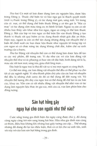 Thứ hai: Có một số loài được dùng làm các nguyên liệu, dược liệu
trong Đông y. Thuốc chế biến từ vỏ bào ngư gọi là thạch quyết mmh
(một vi, thuốc trong Đông y), có tác dụng mát gan, sáng mắt. vỏ trong
của cá .nực, có thể dùng chế biến thuốc Đông y có tên gọi là "Mai cá
mực" có tác dụng cầm máu tăng cơ, trị bệnh lở loét. Ngoài ra còn có rất
rihiều loại thủy sản khác như trai ngọc, ngao sò cũng có thể làm thuốc
Đông y. Bột của IcVp vỏ trai ngọc có thể trộn lẫn vào thuốc Đông y tạo
thcành vị thuốc rất quý hiếm có tác dụng thanh nhiệt giải độc an thần.
Hiện nay, ngưòi ta còn có thể tận dụng những động vật nhuyễn thể ở
biển để chiết xuất các loại dược liệu thuốc như: nguyên tô trong lóp vỏ
con ngao sò có chức năng tác dụng kháng chất độc, kiềm chế sự sinh
trưởng của u bướu.
Thứ ba: Động vật nhuyễn thể còn có thể dùng làm dưọc liệu để tạo
ra các mỹ phẩm, đồ trang sức. Ví dụ như các vỏ của loài động vật
nhuyễn thể nlaư vỏ ốc phưtmg có hoa văn rất đặc biệt, hình dạng rất kì lạ,
màu sắc rất tươi mát, sáng sủa, giàu chất lãng mạn...
Dặc biệt là ngọc trai là thứ đồ vật xa xỉ mà mọi ngưòi ai cũng thích.
Có thể nói rằng, các loài động vật nhuyễn thể đều có thể phục vụ cho
tâ't cả các ngànla nghề. Ví như thcành phần chủ yếu của các loại vỏ nhuyễn
thể đều là những chất canxi do đó có thể dùng để đốt nung vôi. vỏ
nhuyễn thể tưcmg đối dày của ngọc trai có thê dùng để chê tạo ra các loài
cúc, klnuy áo. vẫn còn có râ't nhiều động vật nhuyễn thể nhỏ vừa có tác
dụng làm nguyên liệu thức ăn gia súc, mồi câu cá, vừa làm phân bón cho
đồng ruộng.
Sán hạt hồng gây
nguy hại cho con người như the nào?
Cuộc sống trong gia đình hiện đcỊi ngày Ccàng đưọc chú ý, đồ dùng
cũng ngày càng trở nên sang trọng hài hòa. Hầu như gia đình nào cũng
có thảm, điều hòa không khí những loại giấy tường cao Cấp... Thế nhưng
những đồ dùng đó lại tcỊO điều kiện, thòi cơ có lọi cho sự sinh tồn, sinh
sôi nảy nở của loài sán hạt hồng trong gia đình.
-29
 