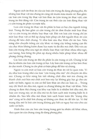 Ngoài cách ăn thức ăn của các loài côn trùng đa dạng phong phú, thì
những loài thực vật mcà chúng ăn cũng rất muôn màu muôn vẻ. Bao gồm:
các loài côn trùng lấy thực vật làm thức ăn (côn trùng ăn thực vật); côn
trùng ăn thịt động vật. Côn trùng ăn xác thối của các loài động thực vật
vVcàcôn trùng ăn phân và nước tiểu.
Loài côn trùng ăn thực vật đa phần là loài có hại cho ngành trồng
trọt. Trong đó bao gồm có côn trùng chỉ ăn đon thuần một loại thực
vật và côn trùng ăn nhiều loại thực vật. Đối vói loài côn trùng chỉ ăn
một loại thực vật có thể áp dụng biện pháp cắt đứt nguồn thức ăn của
chúng đê’ tiêu diệt chúng. Ví như loài sâu đục thân chỉ ăn lúa. Nếu
nông dân chuyển trồng các cây khác Vcà từng cây trồng ruộng cạn thì
Scâu đục thân không kiếm được lúa nước từ đó đói mà chết. Đối với các
loài côn trùng như sâu ngô ăn nhiều locỊi thực vật khác nhau như ngô,
cao lưong, hoa bông thì phải áp dụng nhiều biện pháp khác nhau để
phòng chống chúng.
Các loài côn trùng ăn thịt đa phần là côn trùng có ích. Chúng là kẻ
thù tự nhiên của loài côn trùng có hcỊÌ. Lấy loài côn trùng có hại làm thức
ăn cho mìnli. Chúng ta Ccần phải có biện pháp để bảo vệ chúng.
Ngoài ra còn một số loài côn trùng ăn thức ăn rất kì quái nữa. Ví
dụ như loài trùng nhỏ của loài "côn trùng dầu mỏ" chỉ chuyên ăn dầu
mó. Chúng có khả năng bài tiết những chất dầu mỡ mà chúng ăn
tlìcành chất axít béo mà chất axít béo này lại không gây hại gì cho các
sinh Vcật biển, ngOcài ra còn có thể làm thức ăn cho các loài cá... Trùng
này chỉ thích ăn dầu mcỉ, ngoài ra chúng không ăn thực vật khác. Nếu
chúng ta đem thả chúng vào khu vực biển bị ô nhiễm bỏd dầu mỏ, thì
loài cỏn trùng này sẽ ăn dầu mỏ từ đó làm ScỊch môi trường biển bị ô
nhiễm đó. Sau khi dầu mỏ được Icàm sạch hoàn tOcàn thì "trùng dầu
mỏ" cũng sẽ bị chết btVi chúng sẽ không còn thức ăn để tồn tại. Vì thê
trùng dầu mỏ là lotài côn trùng không gây bất cứ nguy hcỊi ncào cho các
sinh Vtật biển.
Hình thái của các loài côn trùng trong giới tự nhiên rất khác nhau,
thỏi quen ăn của chúng cũng đa dạng phong phú.
- 36-
 