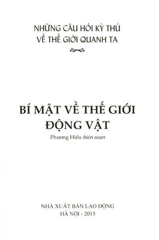 NHỮNG CÂU HỎI KỲ THÚ
VỀ THẾ GIỚI QUANH TA
BÍ MẬT VỀ THẾ GIỚI
ĐỘNG VẬT
P h ư o n g H iế u biên soạn
N H À X U Ấ T B Ả N L A O Đ Ộ N G
H À N Ộ I - 2 0 1 5
 