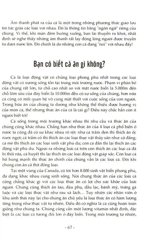 Âm thanh phát ra của cá là một trong những phưong thức giao luxj
tin tức giữa các loài vói nhau. Đó là thông tin bằng "ngôn ngữ" riêng của
chúng. Vì thế, khi màn đêm buông xuống, bạn lái thuyền ra khoi, nhất
định sẽ nghe thấy những âm thanh rất lay động lòng ngưòi được truyền
từ dưói nưóc lên. Đó chứửi là do những con cá đang "nói" vói nhau đấy!
Bạn có biết cá ăn gì không?
Cá là loại động vật có chủng loại phong phú nhất trong các loại
động vật có xương sống tồn tại trong môi trường nước. Phạm vi phân bô
của chúng rất lón, từ chỗ cao nhất so vói mặt nước biển là S.OOOm đến
chỗ lõm sâu của đáy biển là lO.OOOmđều có sự sống của chúng, hơn nữa
cá cũng có mối quan hệ vô cùng mật thiết với cuộc sống của con người.
Trong bữa ăn của chúng ta dưcmg như không thể thiếu được hương vị
của món cá, thế nhưng thức ăn của cá là cái gì? Điều này chắc hẳn còn ít
ngưòi biết tới!
Cá sống trong môi trường khác nhau thì nhu cầu và thức ăn của
chúng cũng khác nhau. Chẳng hạn như thức ăn của 4 loại cá phổ biến ớ
nước ta cũng đã có sự khác nhau rõ rệt: như cá trắm đen thì thích ăn ốc
nước ngọt; cá trắm cỏ thì thích ăn các loại thực vật thủy sản như: cỏ đắng;
cá mè thì thích ăn các loại sinh vật phù du; còn cá đần thì lại thích ăn các
động vật phù du. Ngoài ra những loài cá trên còn thích ăn các loại cá đã
bị thối rữa, cá huyết thì lại thích ăn các loại động vật giáp xác. Còn loại cá
hố hùng mạirli thì thức ăn chính của chúng vẫn là các loại cá. Đôi khi
chúng còn ăn cả thịt đồng loại.
Tại một vùng của Canada, có tói hơn 8.000 sứứi vật biển phong phú,
đa dạng khác nhau cùng sinh sống. Nói chung thức ăn của các loài cá
cũng chẳng kliác gì vói các loại thức ăn có lọi cho sức khỏe của loài
người. Chúng cũng thích ăn táo, đậu phụ, dầu lạc, bánh mỳ, trứng gà
luộc và các loại thực vật như rau xà lách... Tuy nhiên các nhân viên ở
khu sinh thái này lại cho chúng ăn chủ yếu là loại thức ăn có hàm lượng
tăng trọng nlaư thực vật tự nhiên. Điều đó có nghĩa là cá cũng hoàn toàn
giống như chúng ta. Chúng cũng cần một lượng vitamin nhất định, đặc
biệt Icà các loại cá tương đối lớn ở đáy biển. Trong môi trường tự nhiên.
- 67-
 