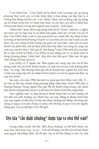 "Cừu nhân bản" - Cừu Dolly thì lại được sinh ra bằng việc áp dụng
phưong thức sinh sản vô tính hiếm thấy ở loài động vật đặc biệt là ở
những loài động vật bậc cao. Cừu "Dolly" được sinh ra bằng việc áp dụng
các kì thuật khoa học về nhân bản được sự chỉ đạo của tiến sĩ khoa học
VVeiermote thuộc trung tâm nghiên cứu Luosiíu - Arửi Quốc.
"Nhân bản" được dịch sang tiếng Anh đó là "Clone", hiện tại, ý nghĩa
nội hàm của từ ngữ này là sự nhân bản giữa sinh sản vô túih vói các tê
bào. Cừu Dolly được sinh ra qua quá trình sau: trước hết, lấy nhân tế bào
từ trong tế bào bình thường ở tuyến vú của một con cừu mẹ 6 tuổi sau đó
đem cấy vào trong tế bào trứng của một con cừu khác, làm cho nó sứih
thành các phôi thai, rồi lại đem phôi thai này đưa vào trong tử cung của
một con cừu mẹ thứ 3. Kết quả là vào tháng 7 năm 1996, một chú cừu đực
đã ra đòi có tên là Dolly. Cìm Dolly là loài động vật có vú được sinh ra
bằng phưong pháp "nhân bản" đầu tiên trên thế giói. Điều này đã gây
chấn động dư luận quốc tế.
Cừu Dolly có 3 người mẹ. Một ngưòi mẹ cung cấp cho nó tế bào
trứng, một cho nó nhân tê bào tuyến vú, một cho nó noi nuôi dưỡng phôi
thai - tử cung. Thê nhưng, dưới góc độ di truyền học, người mẹ (cừu mẹ)
6 tuổi mà cung cấp cho nó nhân tế bào tuyến vú mói là ngưòi mẹ thực sự
của cừu Dolly.
Sau này, vào năm 1998, lần lượt các quốc gia như Nhật, Anh, Mỹ, Ý...
lại cho ra đòi loài chuột bằng phưong pháp nhân bản. Năm 1999, tiến sĩ
Dưong Hưong Trung ngưòi Hoa gốc Mĩ đã thành công trong việc nhân
bản thành công tế bào của bò và đã mỏ ra kĩ thuật nhân bản rộng khắp.
Việc nghiên cứu và ứng dụng kĩ thuật nhân bản có ảnh hưỏng rất
lón đối vói sinh trưởng của lìhân loại sau này. Bằng kĩ thuật rứiân bản
này con ngưòi có thể duy trì bảo tồn được những loài động vật hung dữ,
đang có nguy cơ tuyệt chủng và phục chế những cơ quan của con ngưòi,
đóng góp vào sự nghiệp y học thế giói.
Tên lửa "rắn đuôi chuông" được tạo ra như thế nào?
Trong chiến tranh, tên lửa "Rắn đuôi chuông" có thể bắn chứih xác
mục tiêu như máy bay, xe cộ... tỉ lệ sát thương cao độ của chúng khiến
mọi ngưòi rất khiếp đảm. Sở dĩ như vậy là do khi động cơ của các loại
- 9 -
 