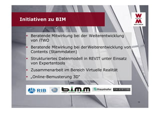 Initiativen zu BIM
 Beratende Mitwirkung bei der Weiterentwicklung
von iTWO
 Beratende Mitwirkung bei der Weiterentwicklung von
Contents (Stammdaten)
 Strukturiertes Datenmodell in REVIT unter Einsatz
von Expertentools
 Zusammenarbeit im Bereich Virtuelle Realität
 „Online-Bemusterung 3D“

10

 