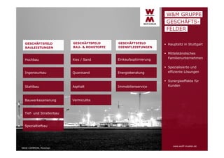 W&M GRUPPE
GESCHÄFTSFELDER
GESCHÄFTSFELD
BAULEISTUNGEN

Hochbau

Ingenieurbau

GESCHÄFTSFELD
BAU- & ROHSTOFFE

Kies / Sand

Quarzsand

Stahlbau

Asphalt

Bauwerkssanierung

GESCHÄFTSFELD
DIENSTLEISTUNGEN

 Hauptsitz in Stuttgart

Einkaufsoptimierung

 Mittelständisches
Familienunternehmen

Energieberatung

 Spezialisierte und
effiziente Lösungen

Immobilienservice

 Synergieeffekte für
Kunden

Vermiculite

Tief- und Straßenbau

Spezialtiefbau

ARGE CAMPEON, München

www.wolff-mueller.de

 