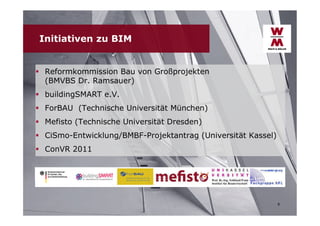 Initiativen zu BIM
 Reformkommission Bau von Großprojekten
(BMVBS Dr. Ramsauer)
 buildingSMART e.V.
 ForBAU (Technische Universität München)
 Mefisto (Technische Universität Dresden)
 CiSmo-Entwicklung/BMBF-Projektantrag (Universität Kassel)
 ConVR 2011

8

 