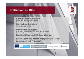Initiativen zu BIM
 Ruhruniversität Bochum
(Prof. Dr. König, Dr. Koch)

 Hochschule Konstanz
(Prof. Dr. Rickers)

 Universität Stuttgart

(Dr. Paul, Lehrstuhl von Prof. Dr. Berner)

 Digitale Bilder und 3D-Animationen
 Laser-Scanning, Forschungsprojekte – auch
zusammen mit Fraunhofer

9

 